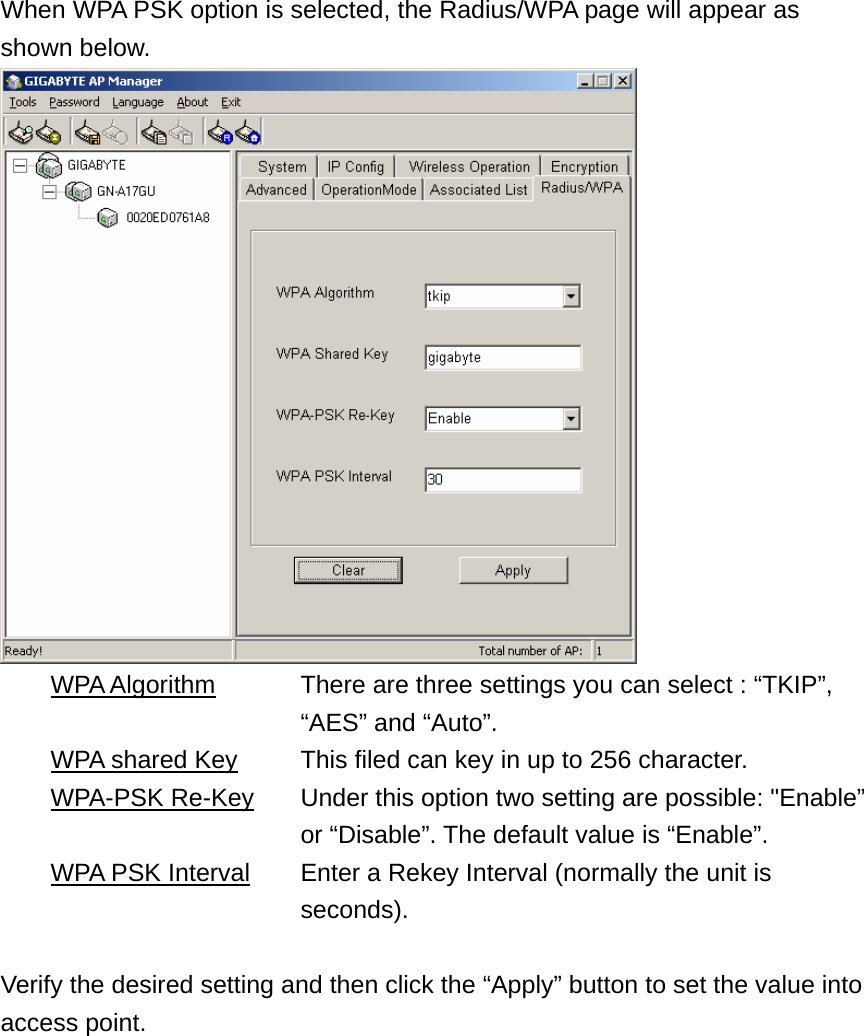 When WPA PSK option is selected, the Radius/WPA page will appear as shown below.   WPA Algorithm      There are three settings you can select : “TKIP”,   “AES” and “Auto”.   WPA shared Key    This filed can key in up to 256 character.  WPA-PSK Re-Key      Under this option two setting are possible: &quot;Enable”   or “Disable”. The default value is “Enable”.   WPA PSK Interval    Enter a Rekey Interval (normally the unit is   seconds).  Verify the desired setting and then click the “Apply” button to set the value into access point. 