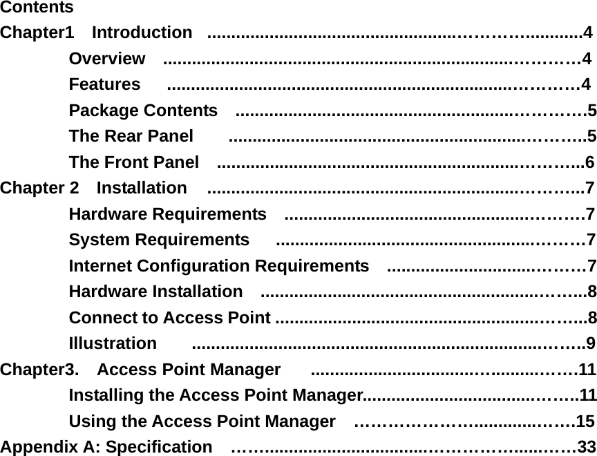 Contents Chapter1  Introduction  ....................................................…………............4 Overview  .........................................................................…………4 Features   ........................................................................…………4 Package Contents    ..........................................................………….5 The Rear Panel        ..............................................................………..5 The Front Panel    ...............................................................………...6 Chapter 2  Installation  .................................................................………...7 Hardware Requirements    ...................................................……….7 System Requirements   ......................................................………7 Internet Configuration Requirements   ...............................………7 Hardware Installation    ..........................................................……...8 Connect to Access Point .......................................................……...8 Illustration    .........................................................................……..9 Chapter3.  Access Point Manager   ..................................…..........…….11 Installing the Access Point Manager....................................……..11 Using the Access Point Manager  ………………….............…….15 Appendix A: Specification    ……..................................……………......……33   