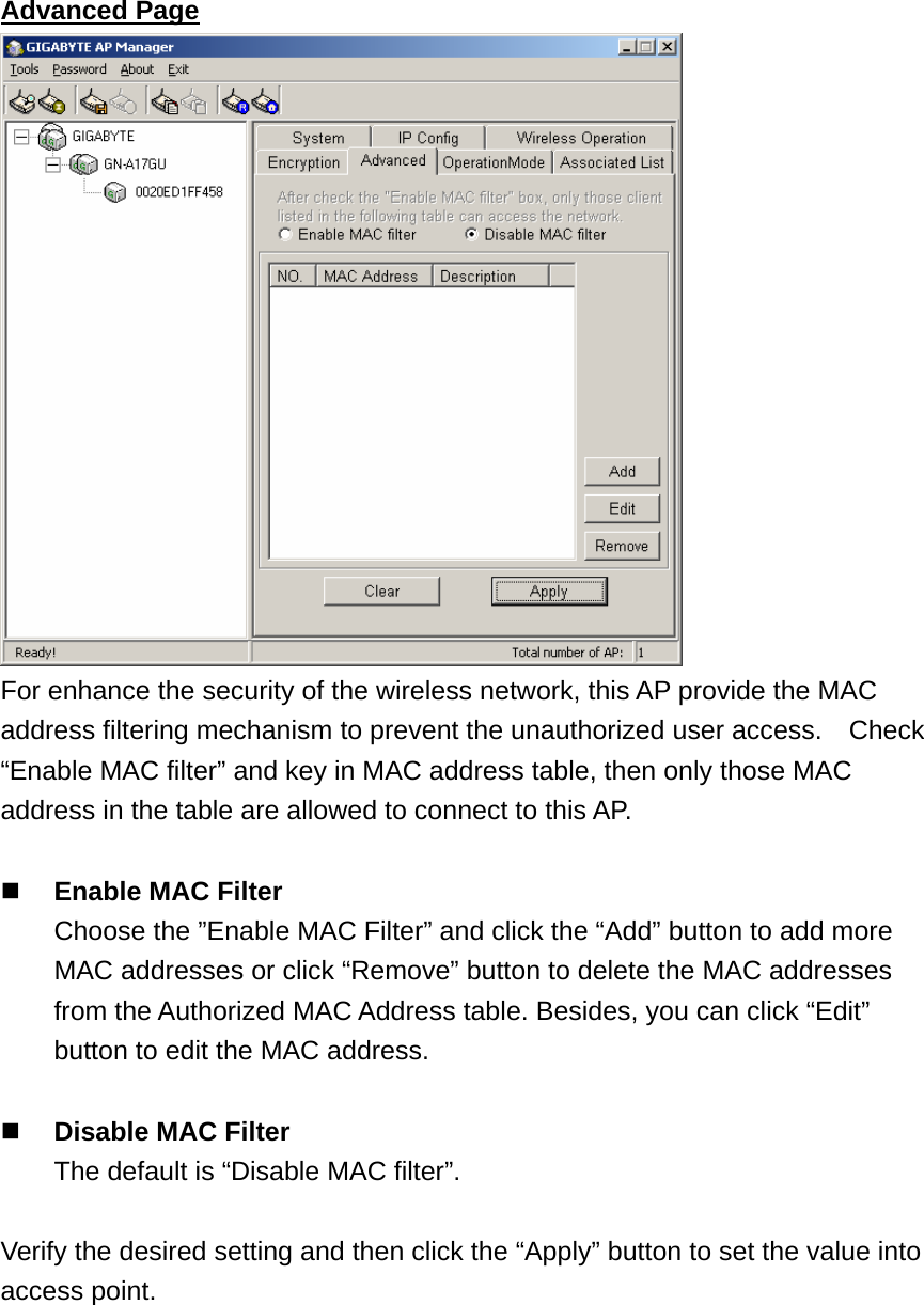 Advanced Page  For enhance the security of the wireless network, this AP provide the MAC address filtering mechanism to prevent the unauthorized user access.    Check “Enable MAC filter” and key in MAC address table, then only those MAC address in the table are allowed to connect to this AP.   Enable MAC Filter   Choose the ”Enable MAC Filter” and click the “Add” button to add more MAC addresses or click “Remove” button to delete the MAC addresses from the Authorized MAC Address table. Besides, you can click “Edit” button to edit the MAC address.   Disable MAC Filter   The default is “Disable MAC filter”.  Verify the desired setting and then click the “Apply” button to set the value into access point. 