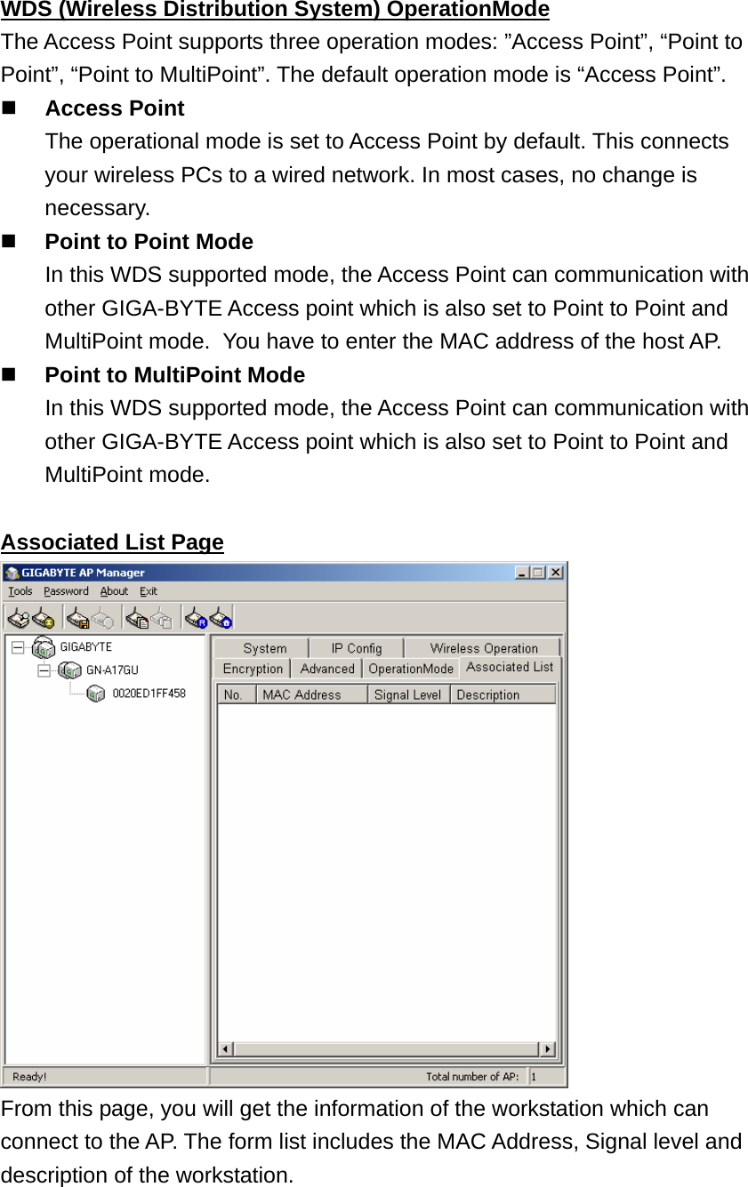 WDS (Wireless Distribution System) OperationMode The Access Point supports three operation modes: ”Access Point”, “Point to Point”, “Point to MultiPoint”. The default operation mode is “Access Point”.  Access Point   The operational mode is set to Access Point by default. This connects your wireless PCs to a wired network. In most cases, no change is necessary.  Point to Point Mode   In this WDS supported mode, the Access Point can communication with other GIGA-BYTE Access point which is also set to Point to Point and MultiPoint mode.   You have to enter the MAC address of the host AP.  Point to MultiPoint Mode   In this WDS supported mode, the Access Point can communication with other GIGA-BYTE Access point which is also set to Point to Point and MultiPoint mode.  Associated List Page  From this page, you will get the information of the workstation which can connect to the AP. The form list includes the MAC Address, Signal level and description of the workstation. 