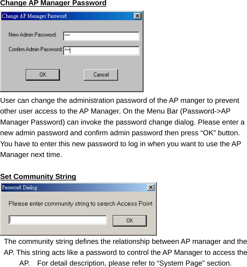 Change AP Manager Password  User can change the administration password of the AP manger to prevent other user access to the AP Manager. On the Menu Bar (Password-&gt;AP Manager Password) can invoke the password change dialog. Please enter a new admin password and confirm admin password then press “OK” button. You have to enter this new password to log in when you want to use the AP Manager next time.  Set Community String  The community string defines the relationship between AP manager and the AP. This string acts like a password to control the AP Manager to access the AP.    For detail description, please refer to “System Page” section.