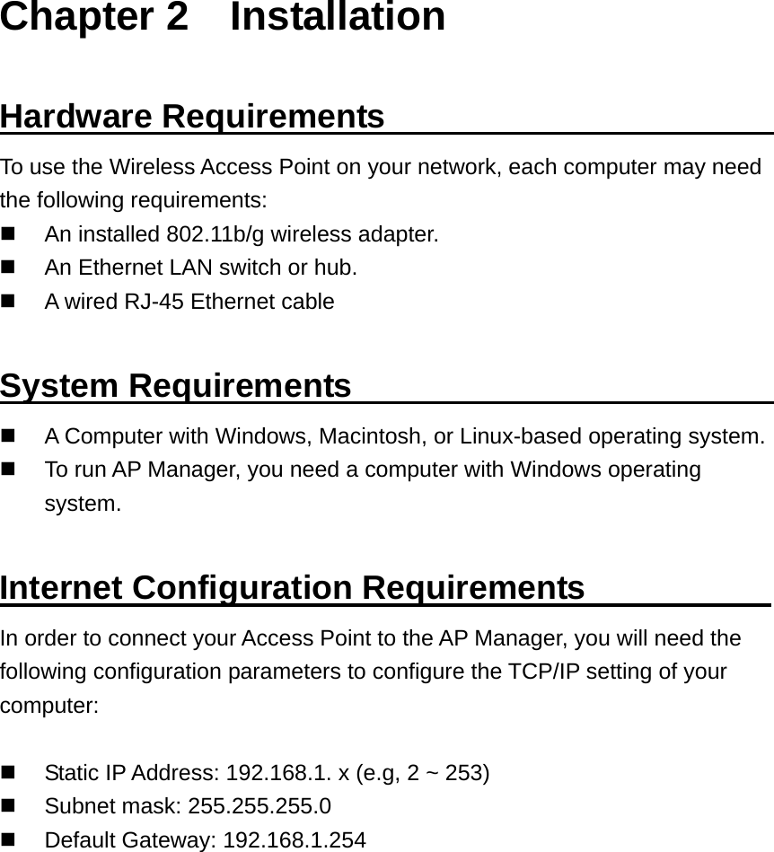 Chapter 2    Installation  Hardware Requirements                        To use the Wireless Access Point on your network, each computer may need the following requirements:   An installed 802.11b/g wireless adapter.   An Ethernet LAN switch or hub.   A wired RJ-45 Ethernet cable  System Requirements                            A Computer with Windows, Macintosh, or Linux-based operating system.   To run AP Manager, you need a computer with Windows operating system.  Internet Configuration Requirements            In order to connect your Access Point to the AP Manager, you will need the following configuration parameters to configure the TCP/IP setting of your computer:    Static IP Address: 192.168.1. x (e.g, 2 ~ 253)   Subnet mask: 255.255.255.0   Default Gateway: 192.168.1.254 