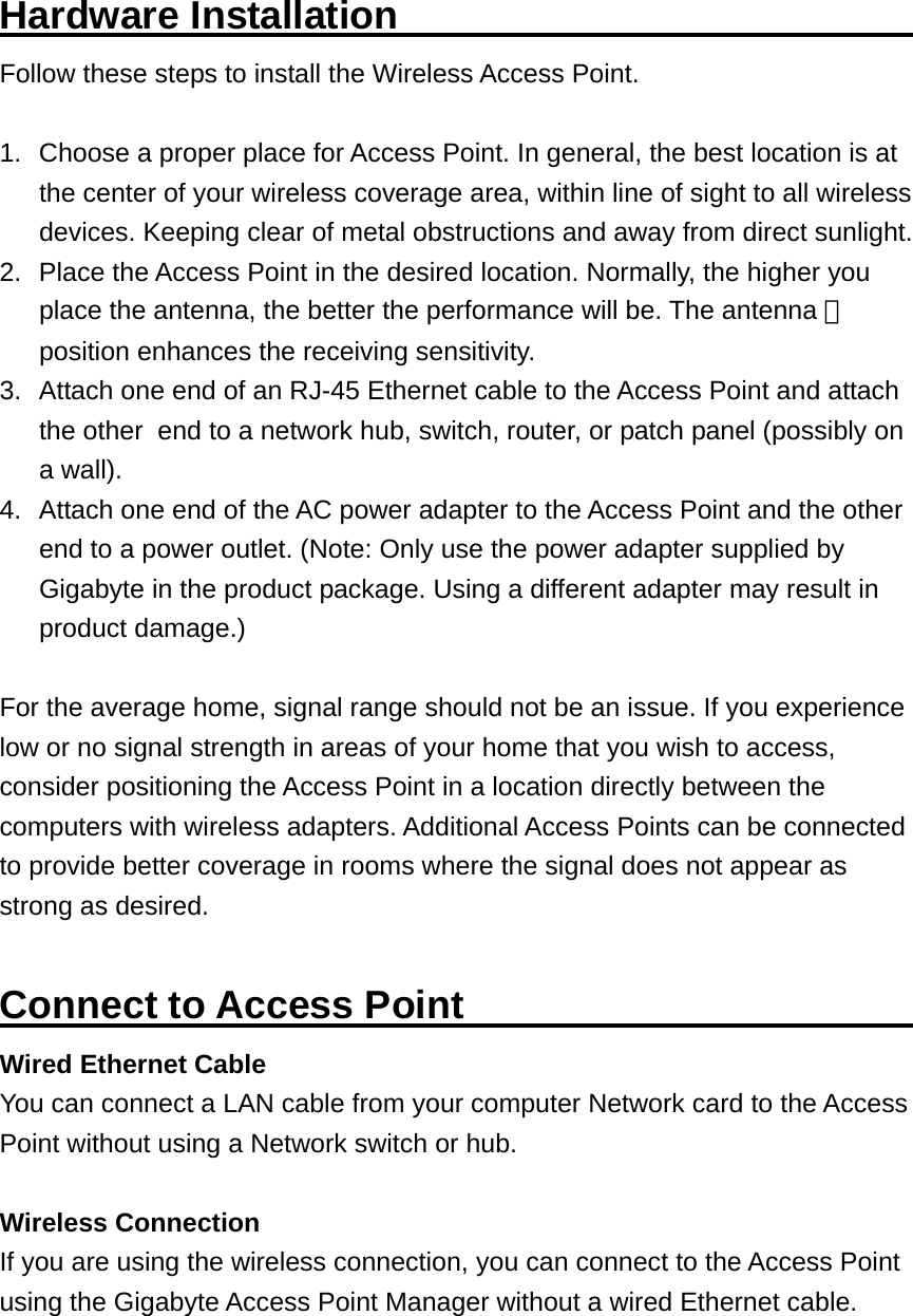 Hardware Installation                           Follow these steps to install the Wireless Access Point.  1.  Choose a proper place for Access Point. In general, the best location is at the center of your wireless coverage area, within line of sight to all wireless devices. Keeping clear of metal obstructions and away from direct sunlight. 2.  Place the Access Point in the desired location. Normally, the higher you place the antenna, the better the performance will be. The antenna 　 position enhances the receiving sensitivity. 3.  Attach one end of an RJ-45 Ethernet cable to the Access Point and attach the other   end to a network hub, switch, router, or patch panel (possibly on a wall). 4.  Attach one end of the AC power adapter to the Access Point and the other end to a power outlet. (Note: Only use the power adapter supplied by Gigabyte in the product package. Using a different adapter may result in product damage.)  For the average home, signal range should not be an issue. If you experience low or no signal strength in areas of your home that you wish to access, consider positioning the Access Point in a location directly between the computers with wireless adapters. Additional Access Points can be connected to provide better coverage in rooms where the signal does not appear as strong as desired.  Connect to Access Point                        Wired Ethernet Cable You can connect a LAN cable from your computer Network card to the Access Point without using a Network switch or hub.  Wireless Connection If you are using the wireless connection, you can connect to the Access Point using the Gigabyte Access Point Manager without a wired Ethernet cable. 