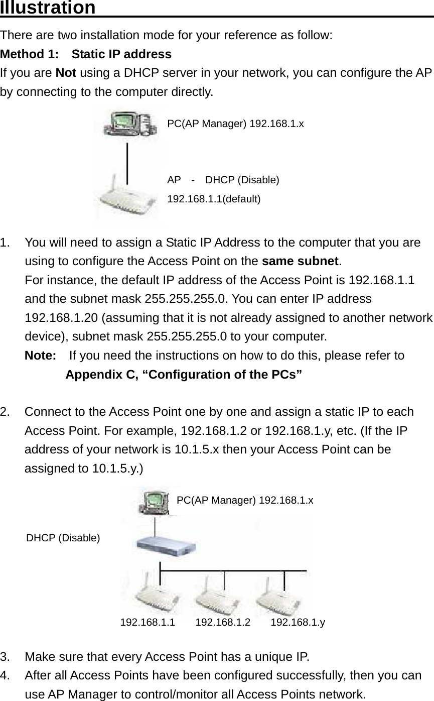 Illustration                                     There are two installation mode for your reference as follow: Method 1:    Static IP address If you are Not using a DHCP server in your network, you can configure the AP by connecting to the computer directly.  1.  You will need to assign a Static IP Address to the computer that you are using to configure the Access Point on the same subnet.  For instance, the default IP address of the Access Point is 192.168.1.1 and the subnet mask 255.255.255.0. You can enter IP address 192.168.1.20 (assuming that it is not already assigned to another network device), subnet mask 255.255.255.0 to your computer. Note:    If you need the instructions on how to do this, please refer to Appendix C, “Configuration of the PCs”  2.  Connect to the Access Point one by one and assign a static IP to each Access Point. For example, 192.168.1.2 or 192.168.1.y, etc. (If the IP address of your network is 10.1.5.x then your Access Point can be assigned to 10.1.5.y.)   3.  Make sure that every Access Point has a unique IP. 4.  After all Access Points have been configured successfully, then you can use AP Manager to control/monitor all Access Points network. PC(AP Manager) 192.168.1.x AP  -  DHCP (Disable)192.168.1.1(default) DHCP (Disable) PC(AP Manager) 192.168.1.x 192.168.1.1 192.168.1.2 192.168.1.y 