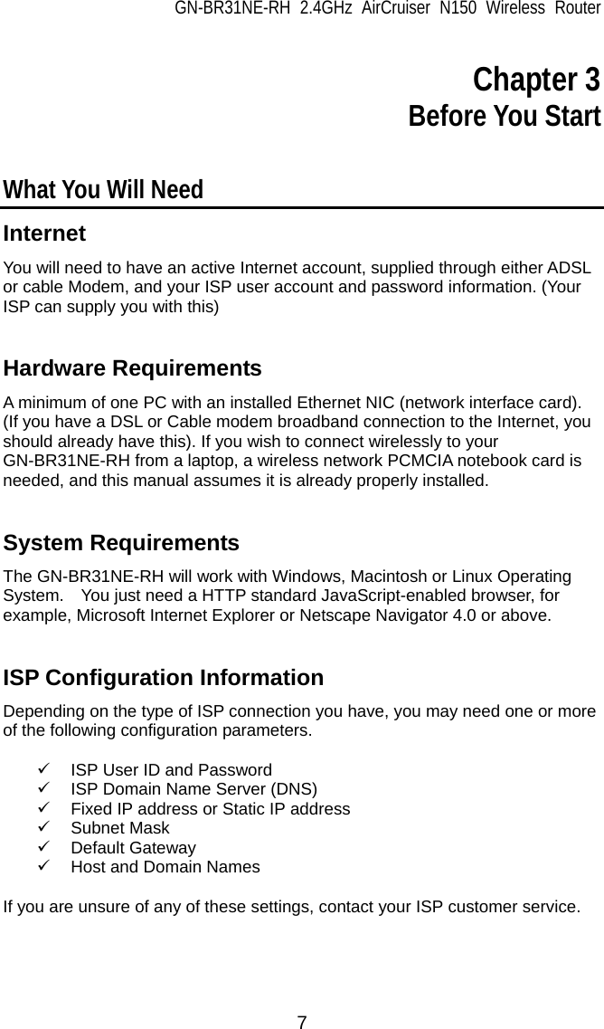 GN-BR31NE-RH 2.4GHz AirCruiser N150 Wireless Router 7  Chapter 3 Before You Start  What You Will Need Internet You will need to have an active Internet account, supplied through either ADSL or cable Modem, and your ISP user account and password information. (Your ISP can supply you with this)   Hardware Requirements A minimum of one PC with an installed Ethernet NIC (network interface card).   (If you have a DSL or Cable modem broadband connection to the Internet, you should already have this). If you wish to connect wirelessly to your GN-BR31NE-RH from a laptop, a wireless network PCMCIA notebook card is needed, and this manual assumes it is already properly installed.   System Requirements The GN-BR31NE-RH will work with Windows, Macintosh or Linux Operating System.    You just need a HTTP standard JavaScript-enabled browser, for example, Microsoft Internet Explorer or Netscape Navigator 4.0 or above.   ISP Configuration Information Depending on the type of ISP connection you have, you may need one or more of the following configuration parameters.      9  ISP User ID and Password 9  ISP Domain Name Server (DNS) 9  Fixed IP address or Static IP address 9 Subnet Mask 9 Default Gateway 9  Host and Domain Names    If you are unsure of any of these settings, contact your ISP customer service.  