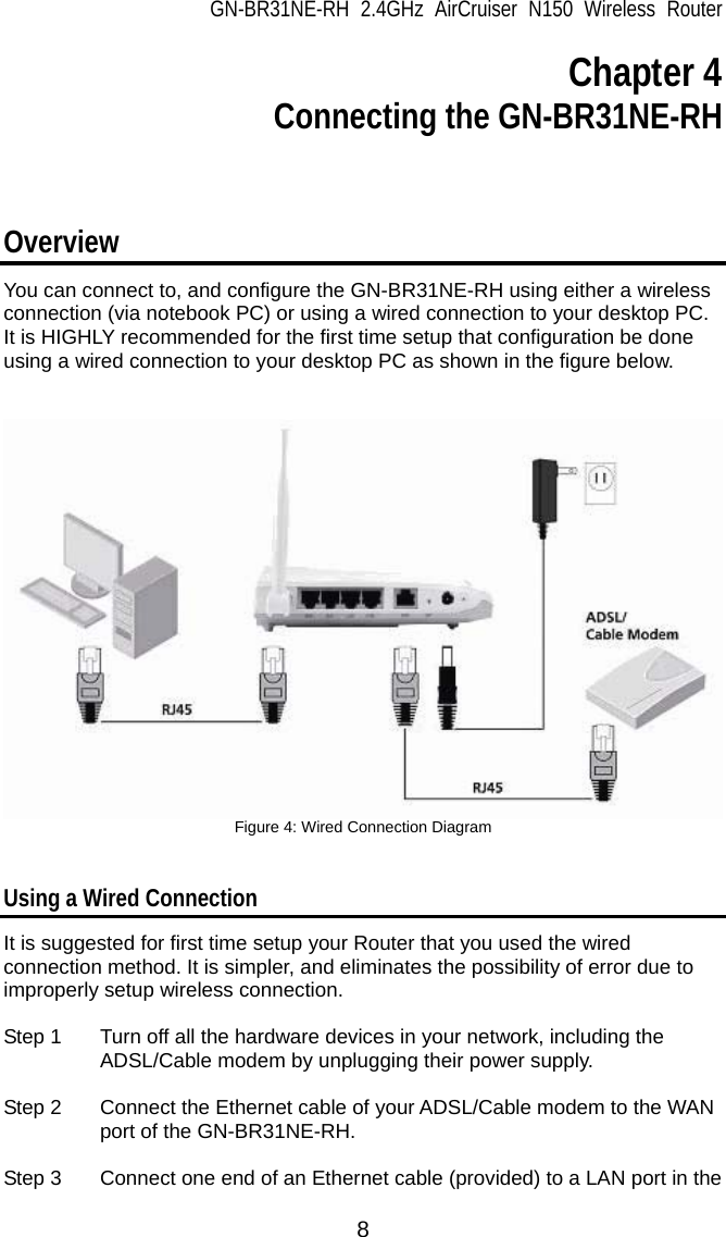 GN-BR31NE-RH 2.4GHz AirCruiser N150 Wireless Router  8 Chapter 4  Connecting the GN-BR31NE-RH   Overview  You can connect to, and configure the GN-BR31NE-RH using either a wireless connection (via notebook PC) or using a wired connection to your desktop PC.   It is HIGHLY recommended for the first time setup that configuration be done using a wired connection to your desktop PC as shown in the figure below.    Figure 4: Wired Connection Diagram   Using a Wired Connection It is suggested for first time setup your Router that you used the wired connection method. It is simpler, and eliminates the possibility of error due to improperly setup wireless connection.    Step 1  Turn off all the hardware devices in your network, including the ADSL/Cable modem by unplugging their power supply.  Step 2  Connect the Ethernet cable of your ADSL/Cable modem to the WAN port of the GN-BR31NE-RH.  Step 3  Connect one end of an Ethernet cable (provided) to a LAN port in the 