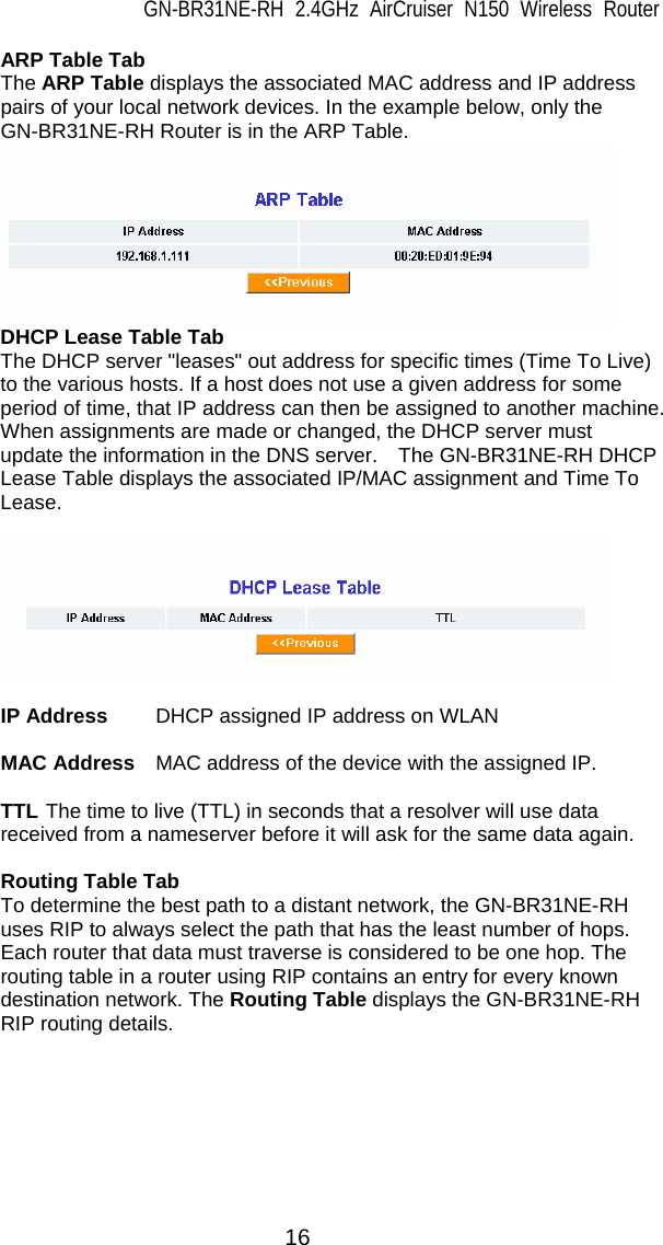 GN-BR31NE-RH 2.4GHz AirCruiser N150 Wireless Router  16 ARP Table Tab The ARP Table displays the associated MAC address and IP address pairs of your local network devices. In the example below, only the GN-BR31NE-RH Router is in the ARP Table.  DHCP Lease Table Tab The DHCP server &quot;leases&quot; out address for specific times (Time To Live) to the various hosts. If a host does not use a given address for some period of time, that IP address can then be assigned to another machine. When assignments are made or changed, the DHCP server must update the information in the DNS server.    The GN-BR31NE-RH DHCP Lease Table displays the associated IP/MAC assignment and Time To Lease.                          IP Address  DHCP assigned IP address on WLAN  MAC Address  MAC address of the device with the assigned IP.  TTL The time to live (TTL) in seconds that a resolver will use data received from a nameserver before it will ask for the same data again.  Routing Table Tab To determine the best path to a distant network, the GN-BR31NE-RH uses RIP to always select the path that has the least number of hops. Each router that data must traverse is considered to be one hop. The routing table in a router using RIP contains an entry for every known destination network. The Routing Table displays the GN-BR31NE-RH RIP routing details.                           
