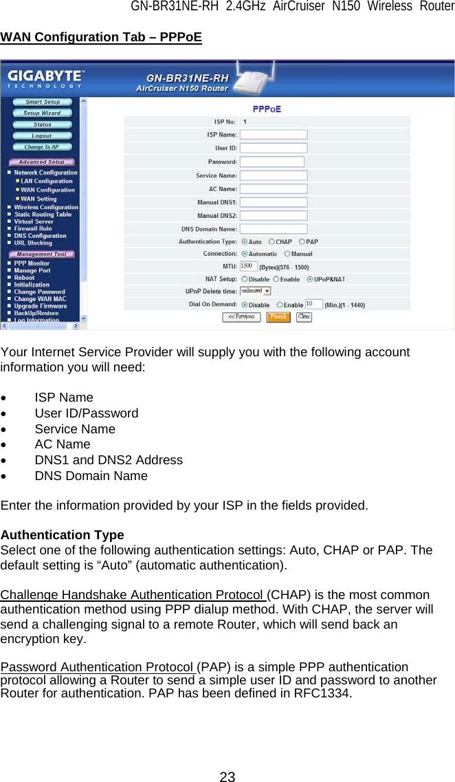 GN-BR31NE-RH 2.4GHz AirCruiser N150 Wireless Router 23 WAN Configuration Tab – PPPoE    Your Internet Service Provider will supply you with the following account information you will need:  • ISP Name • User ID/Password • Service Name • AC Name •  DNS1 and DNS2 Address • DNS Domain Name  Enter the information provided by your ISP in the fields provided.  Authentication Type Select one of the following authentication settings: Auto, CHAP or PAP. The default setting is “Auto” (automatic authentication).  Challenge Handshake Authentication Protocol (CHAP) is the most common authentication method using PPP dialup method. With CHAP, the server will send a challenging signal to a remote Router, which will send back an encryption key.  Password Authentication Protocol (PAP) is a simple PPP authentication protocol allowing a Router to send a simple user ID and password to another Router for authentication. PAP has been defined in RFC1334.  