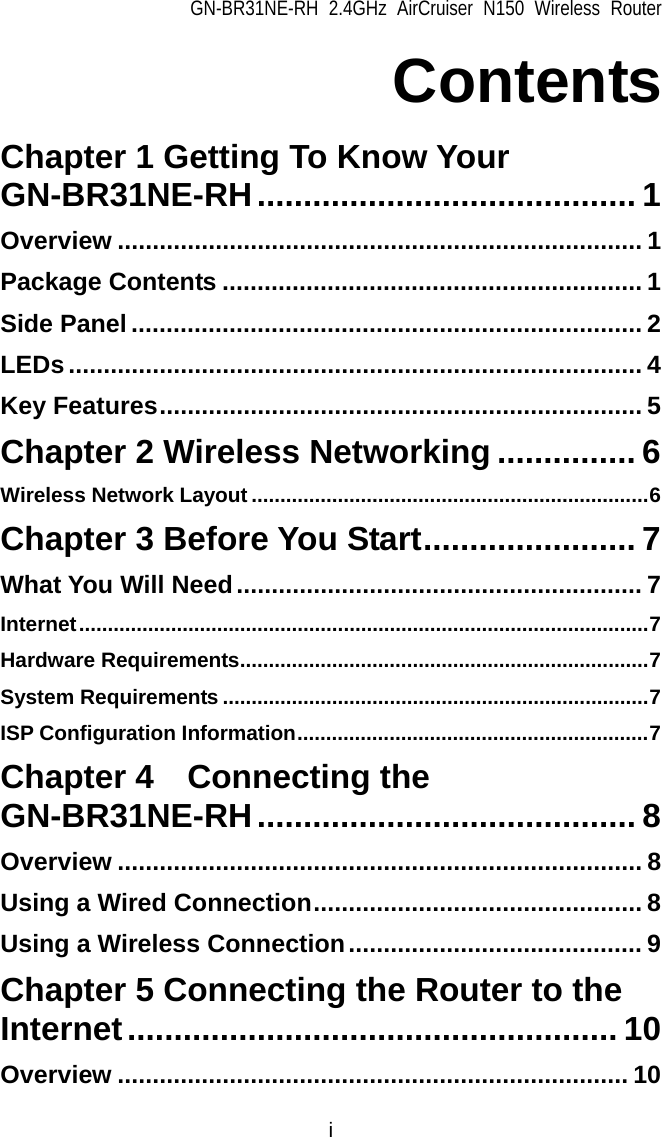 GN-BR31NE-RH 2.4GHz AirCruiser N150 Wireless Router i Contents  Chapter 1 Getting To Know Your GN-BR31NE-RH......................................... 1 Overview ........................................................................... 1 Package Contents ............................................................ 1 Side Panel ......................................................................... 2 LEDs.................................................................................. 4 Key Features..................................................................... 5 Chapter 2 Wireless Networking ............... 6 Wireless Network Layout .....................................................................6 Chapter 3 Before You Start....................... 7 What You Will Need.......................................................... 7 Internet...................................................................................................7 Hardware Requirements.......................................................................7 System Requirements ..........................................................................7 ISP Configuration Information.............................................................7 Chapter 4  Connecting the GN-BR31NE-RH......................................... 8 Overview ........................................................................... 8 Using a Wired Connection............................................... 8 Using a Wireless Connection.......................................... 9 Chapter 5 Connecting the Router to the Internet..................................................... 10 Overview ......................................................................... 10 