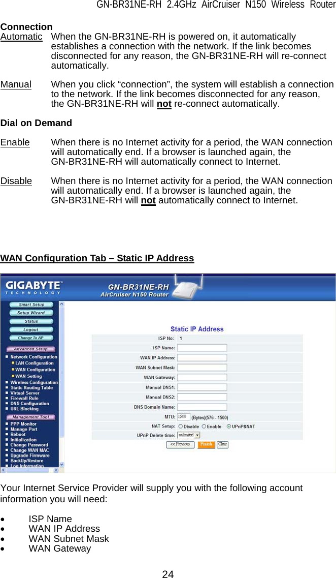 GN-BR31NE-RH 2.4GHz AirCruiser N150 Wireless Router  24 Connection Automatic When the GN-BR31NE-RH is powered on, it automatically establishes a connection with the network. If the link becomes disconnected for any reason, the GN-BR31NE-RH will re-connect automatically.  Manual When you click “connection”, the system will establish a connection to the network. If the link becomes disconnected for any reason, the GN-BR31NE-RH will not re-connect automatically.  Dial on Demand  Enable When there is no Internet activity for a period, the WAN connection will automatically end. If a browser is launched again, the GN-BR31NE-RH will automatically connect to Internet.  Disable   When there is no Internet activity for a period, the WAN connection will automatically end. If a browser is launched again, the GN-BR31NE-RH will not automatically connect to Internet.      WAN Configuration Tab – Static IP Address    Your Internet Service Provider will supply you with the following account information you will need:  • ISP Name •  WAN IP Address • WAN Subnet Mask • WAN Gateway 