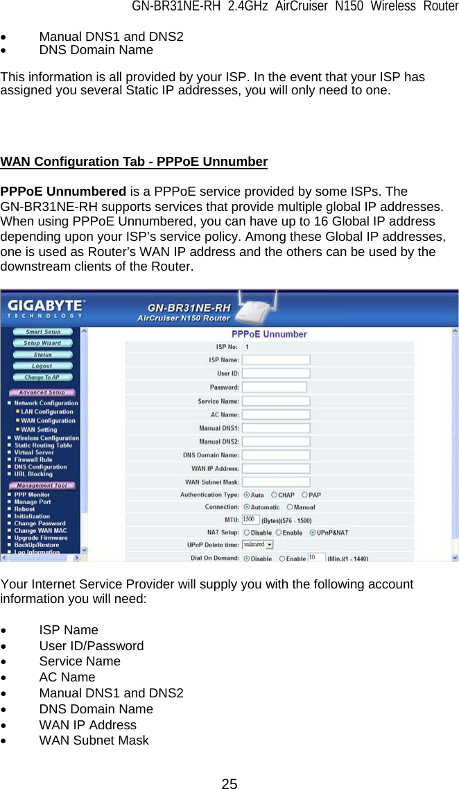 GN-BR31NE-RH 2.4GHz AirCruiser N150 Wireless Router 25 •  Manual DNS1 and DNS2 • DNS Domain Name  This information is all provided by your ISP. In the event that your ISP has assigned you several Static IP addresses, you will only need to one.     WAN Configuration Tab - PPPoE Unnumber  PPPoE Unnumbered is a PPPoE service provided by some ISPs. The GN-BR31NE-RH supports services that provide multiple global IP addresses. When using PPPoE Unnumbered, you can have up to 16 Global IP address depending upon your ISP’s service policy. Among these Global IP addresses, one is used as Router’s WAN IP address and the others can be used by the downstream clients of the Router.    Your Internet Service Provider will supply you with the following account information you will need:  • ISP Name • User ID/Password • Service Name • AC Name •  Manual DNS1 and DNS2 • DNS Domain Name •  WAN IP Address • WAN Subnet Mask  