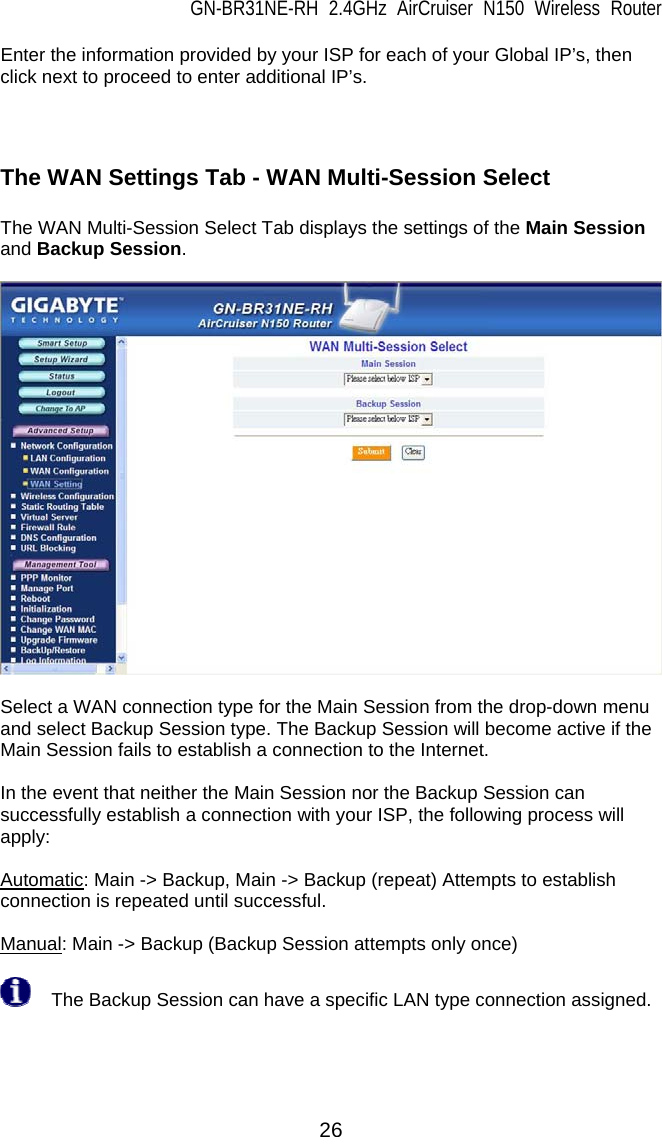 GN-BR31NE-RH 2.4GHz AirCruiser N150 Wireless Router  26 Enter the information provided by your ISP for each of your Global IP’s, then click next to proceed to enter additional IP’s.    The WAN Settings Tab - WAN Multi-Session Select  The WAN Multi-Session Select Tab displays the settings of the Main Session and Backup Session.    Select a WAN connection type for the Main Session from the drop-down menu and select Backup Session type. The Backup Session will become active if the Main Session fails to establish a connection to the Internet.  In the event that neither the Main Session nor the Backup Session can successfully establish a connection with your ISP, the following process will apply:  Automatic: Main -&gt; Backup, Main -&gt; Backup (repeat) Attempts to establish connection is repeated until successful.  Manual: Main -&gt; Backup (Backup Session attempts only once)    The Backup Session can have a specific LAN type connection assigned.  