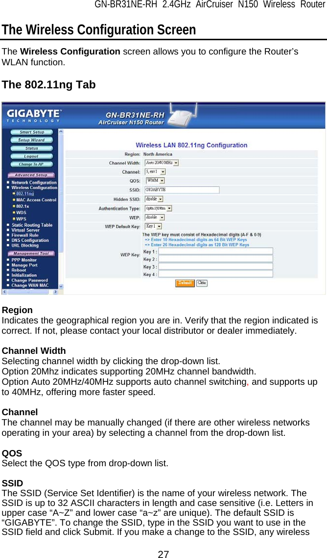 GN-BR31NE-RH 2.4GHz AirCruiser N150 Wireless Router 27 The Wireless Configuration Screen The Wireless Configuration screen allows you to configure the Router’s WLAN function.  The 802.11ng Tab    Region Indicates the geographical region you are in. Verify that the region indicated is correct. If not, please contact your local distributor or dealer immediately.  Channel Width Selecting channel width by clicking the drop-down list. Option 20Mhz indicates supporting 20MHz channel bandwidth. Option Auto 20MHz/40MHz supports auto channel switching, and supports up to 40MHz, offering more faster speed.  Channel The channel may be manually changed (if there are other wireless networks operating in your area) by selecting a channel from the drop-down list.  QOS Select the QOS type from drop-down list.  SSID The SSID (Service Set Identifier) is the name of your wireless network. The SSID is up to 32 ASCII characters in length and case sensitive (i.e. Letters in upper case “A~Z” and lower case “a~z” are unique). The default SSID is “GIGABYTE”. To change the SSID, type in the SSID you want to use in the SSID field and click Submit. If you make a change to the SSID, any wireless 