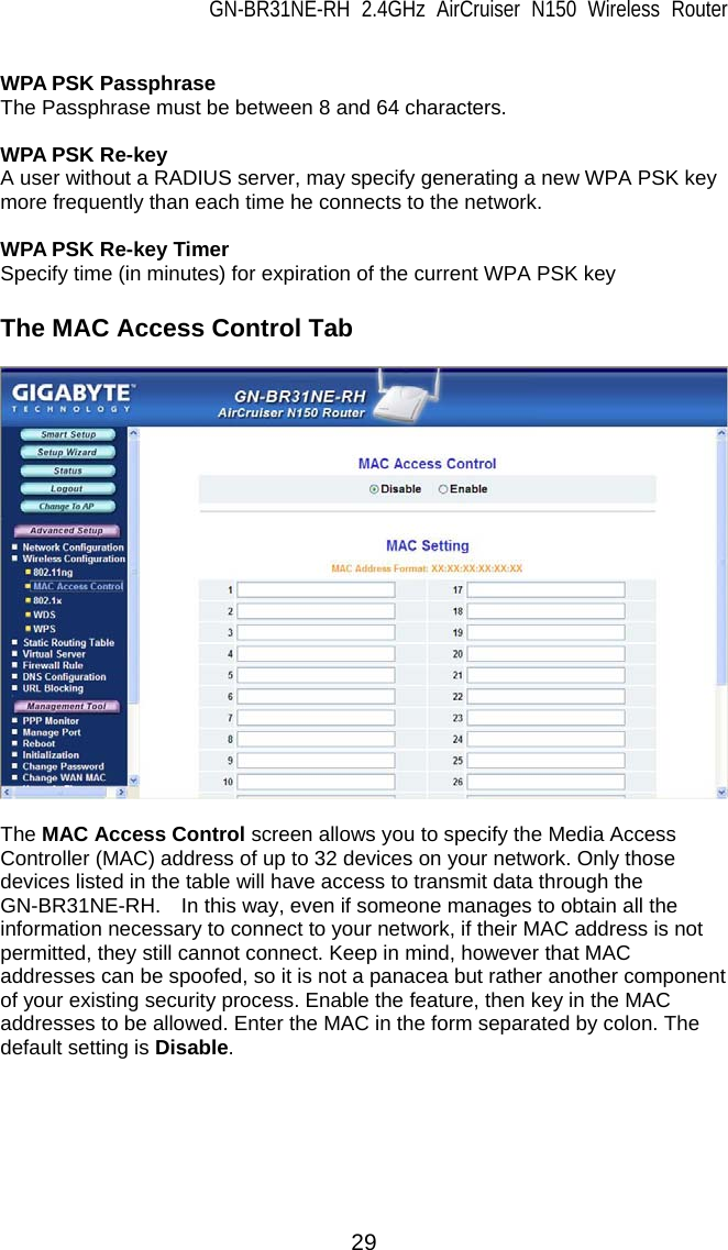 GN-BR31NE-RH 2.4GHz AirCruiser N150 Wireless Router 29  WPA PSK Passphrase The Passphrase must be between 8 and 64 characters.  WPA PSK Re-key A user without a RADIUS server, may specify generating a new WPA PSK key more frequently than each time he connects to the network.  WPA PSK Re-key Timer Specify time (in minutes) for expiration of the current WPA PSK key  The MAC Access Control Tab    The MAC Access Control screen allows you to specify the Media Access Controller (MAC) address of up to 32 devices on your network. Only those devices listed in the table will have access to transmit data through the GN-BR31NE-RH.    In this way, even if someone manages to obtain all the information necessary to connect to your network, if their MAC address is not permitted, they still cannot connect. Keep in mind, however that MAC addresses can be spoofed, so it is not a panacea but rather another component of your existing security process. Enable the feature, then key in the MAC addresses to be allowed. Enter the MAC in the form separated by colon. The default setting is Disable.   