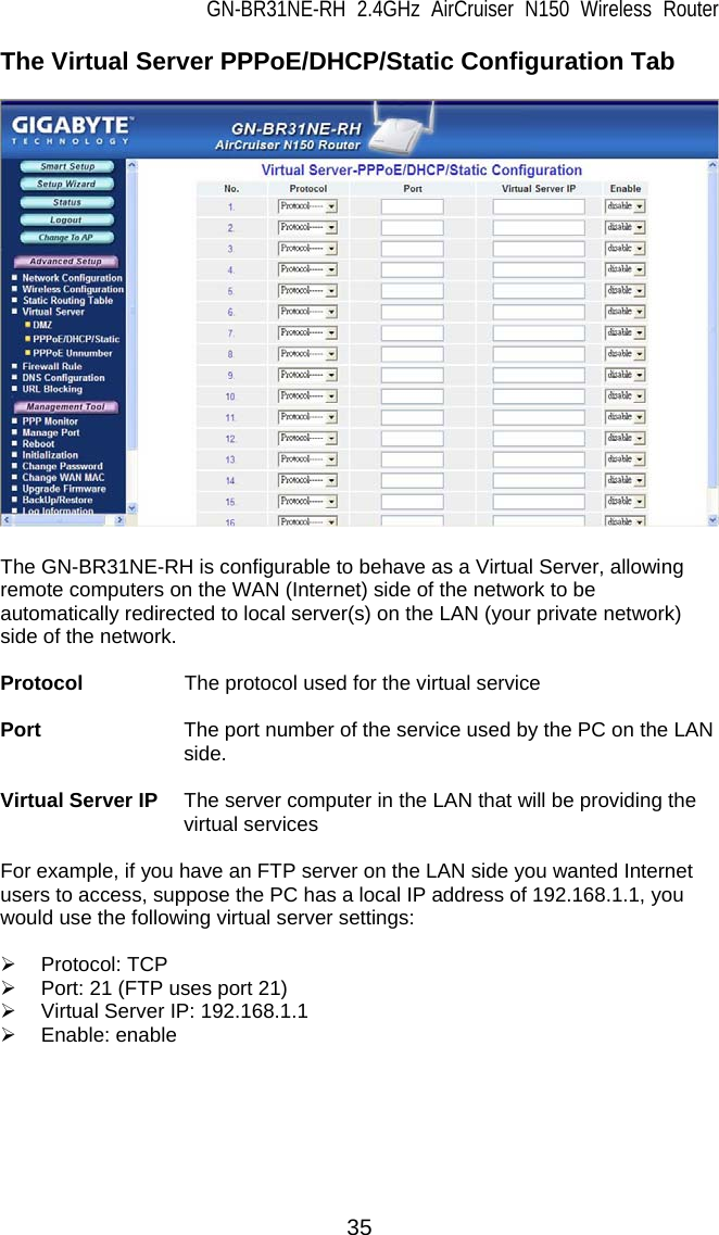 GN-BR31NE-RH 2.4GHz AirCruiser N150 Wireless Router 35 The Virtual Server PPPoE/DHCP/Static Configuration Tab    The GN-BR31NE-RH is configurable to behave as a Virtual Server, allowing remote computers on the WAN (Internet) side of the network to be automatically redirected to local server(s) on the LAN (your private network) side of the network.    Protocol        The protocol used for the virtual service  Port              The port number of the service used by the PC on the LAN side.  Virtual Server IP  The server computer in the LAN that will be providing the virtual services  For example, if you have an FTP server on the LAN side you wanted Internet users to access, suppose the PC has a local IP address of 192.168.1.1, you would use the following virtual server settings:  ¾ Protocol: TCP ¾  Port: 21 (FTP uses port 21) ¾  Virtual Server IP: 192.168.1.1 ¾ Enable: enable   