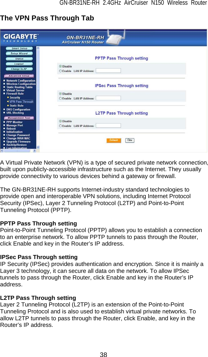 GN-BR31NE-RH 2.4GHz AirCruiser N150 Wireless Router  38 The VPN Pass Through Tab    A Virtual Private Network (VPN) is a type of secured private network connection, built upon publicly-accessible infrastructure such as the Internet. They usually provide connectivity to various devices behind a gateway or firewall.  The GN-BR31NE-RH supports Internet-industry standard technologies to provide open and interoperable VPN solutions, including Internet Protocol Security (IPSec), Layer 2 Tunneling Protocol (L2TP) and Point-to-Point Tunneling Protocol (PPTP).  PPTP Pass Through setting Point-to-Point Tunneling Protocol (PPTP) allows you to establish a connection to an enterprise network. To allow PPTP tunnels to pass through the Router, click Enable and key in the Router’s IP address.  IPSec Pass Through setting IP Security (IPSec) provides authentication and encryption. Since it is mainly a Layer 3 technology, it can secure all data on the network. To allow IPSec tunnels to pass through the Router, click Enable and key in the Router’s IP address.  L2TP Pass Through setting Layer 2 Tunneling Protocol (L2TP) is an extension of the Point-to-Point Tunneling Protocol and is also used to establish virtual private networks. To allow L2TP tunnels to pass through the Router, click Enable, and key in the Router’s IP address.  