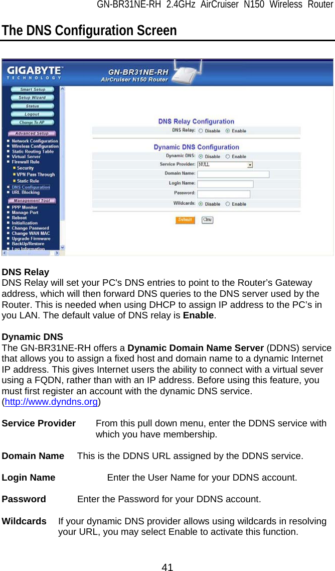 GN-BR31NE-RH 2.4GHz AirCruiser N150 Wireless Router 41 The DNS Configuration Screen    DNS Relay DNS Relay will set your PC&apos;s DNS entries to point to the Router’s Gateway address, which will then forward DNS queries to the DNS server used by the Router. This is needed when using DHCP to assign IP address to the PC’s in you LAN. The default value of DNS relay is Enable.  Dynamic DNS The GN-BR31NE-RH offers a Dynamic Domain Name Server (DDNS) service that allows you to assign a fixed host and domain name to a dynamic Internet IP address. This gives Internet users the ability to connect with a virtual sever using a FQDN, rather than with an IP address. Before using this feature, you must first register an account with the dynamic DNS service. (http://www.dyndns.org)  Service Provider    From this pull down menu, enter the DDNS service with which you have membership.  Domain Name  This is the DDNS URL assigned by the DDNS service.  Login Name      Enter the User Name for your DDNS account.  Password    Enter the Password for your DDNS account.  Wildcards  If your dynamic DNS provider allows using wildcards in resolving your URL, you may select Enable to activate this function.   