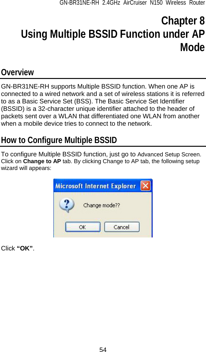 GN-BR31NE-RH 2.4GHz AirCruiser N150 Wireless Router  54 Chapter 8   Using Multiple BSSID Function under AP Mode  Overview GN-BR31NE-RH supports Multiple BSSID function. When one AP is connected to a wired network and a set of wireless stations it is referred to as a Basic Service Set (BSS). The Basic Service Set Identifier (BSSID) is a 32-character unique identifier attached to the header of packets sent over a WLAN that differentiated one WLAN from another when a mobile device tries to connect to the network.  How to Configure Multiple BSSID To configure Multiple BSSID function, just go to Advanced Setup Screen. Click on Change to AP tab. By clicking Change to AP tab, the following setup wizard will appears:    Click “OK”.  