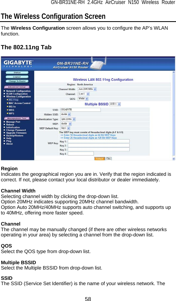 GN-BR31NE-RH 2.4GHz AirCruiser N150 Wireless Router  58 The Wireless Configuration Screen The Wireless Configuration screen allows you to configure the AP’s WLAN function.  The 802.11ng Tab    Region Indicates the geographical region you are in. Verify that the region indicated is correct. If not, please contact your local distributor or dealer immediately.  Channel Width Selecting channel width by clicking the drop-down list. Option 20MHz indicates supporting 20MHz channel bandwidth. Option Auto 20MHz/40MHz supports auto channel switching, and supports up to 40MHz, offering more faster speed.  Channel The channel may be manually changed (if there are other wireless networks operating in your area) by selecting a channel from the drop-down list.  QOS Select the QOS type from drop-down list.  Multiple BSSID Select the Multiple BSSID from drop-down list.  SSID The SSID (Service Set Identifier) is the name of your wireless network. The 