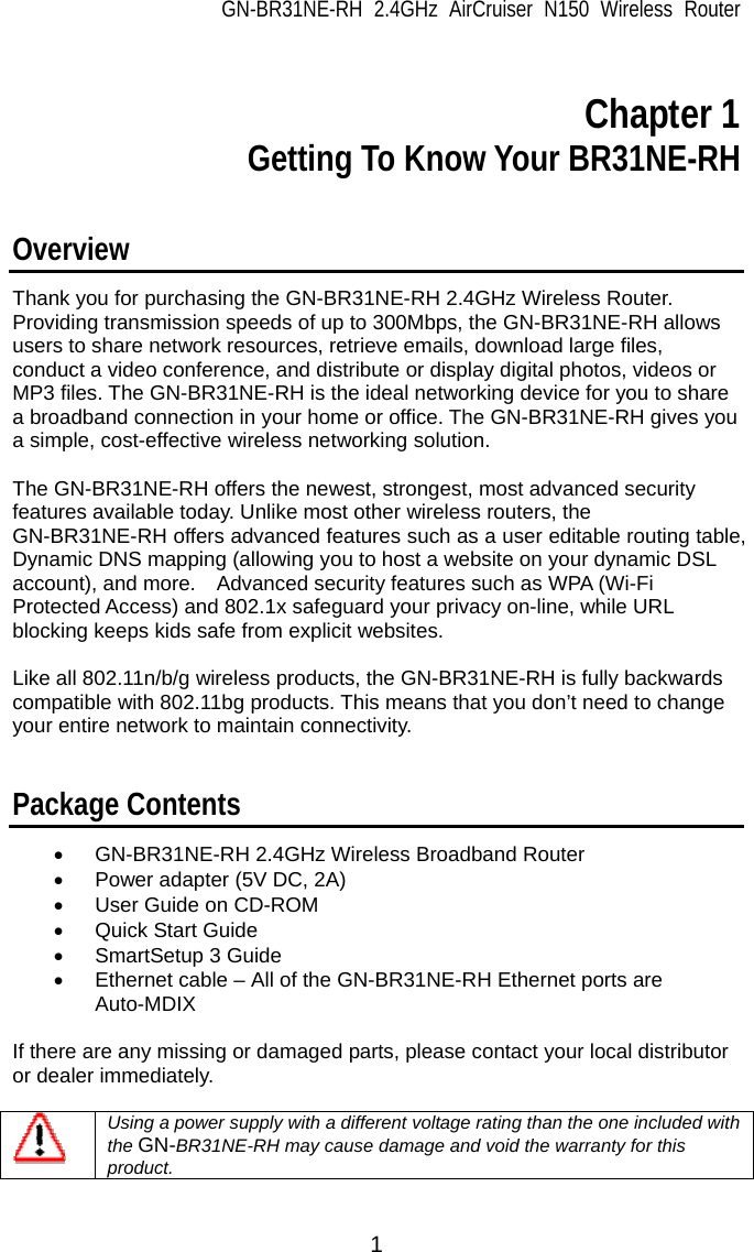 GN-BR31NE-RH 2.4GHz AirCruiser N150 Wireless Router 1  Chapter 1 Getting To Know Your BR31NE-RH  Overview Thank you for purchasing the GN-BR31NE-RH 2.4GHz Wireless Router.   Providing transmission speeds of up to 300Mbps, the GN-BR31NE-RH allows users to share network resources, retrieve emails, download large files, conduct a video conference, and distribute or display digital photos, videos or MP3 files. The GN-BR31NE-RH is the ideal networking device for you to share a broadband connection in your home or office. The GN-BR31NE-RH gives you a simple, cost-effective wireless networking solution.  The GN-BR31NE-RH offers the newest, strongest, most advanced security features available today. Unlike most other wireless routers, the GN-BR31NE-RH offers advanced features such as a user editable routing table, Dynamic DNS mapping (allowing you to host a website on your dynamic DSL account), and more.    Advanced security features such as WPA (Wi-Fi Protected Access) and 802.1x safeguard your privacy on-line, while URL blocking keeps kids safe from explicit websites.    Like all 802.11n/b/g wireless products, the GN-BR31NE-RH is fully backwards compatible with 802.11bg products. This means that you don’t need to change your entire network to maintain connectivity.   Package Contents •  GN-BR31NE-RH 2.4GHz Wireless Broadband Router •  Power adapter (5V DC, 2A) •  User Guide on CD-ROM •  Quick Start Guide • SmartSetup 3 Guide •  Ethernet cable – All of the GN-BR31NE-RH Ethernet ports are Auto-MDIX  If there are any missing or damaged parts, please contact your local distributor or dealer immediately.       Using a power supply with a different voltage rating than the one included with the GN-BR31NE-RH may cause damage and void the warranty for this product.  