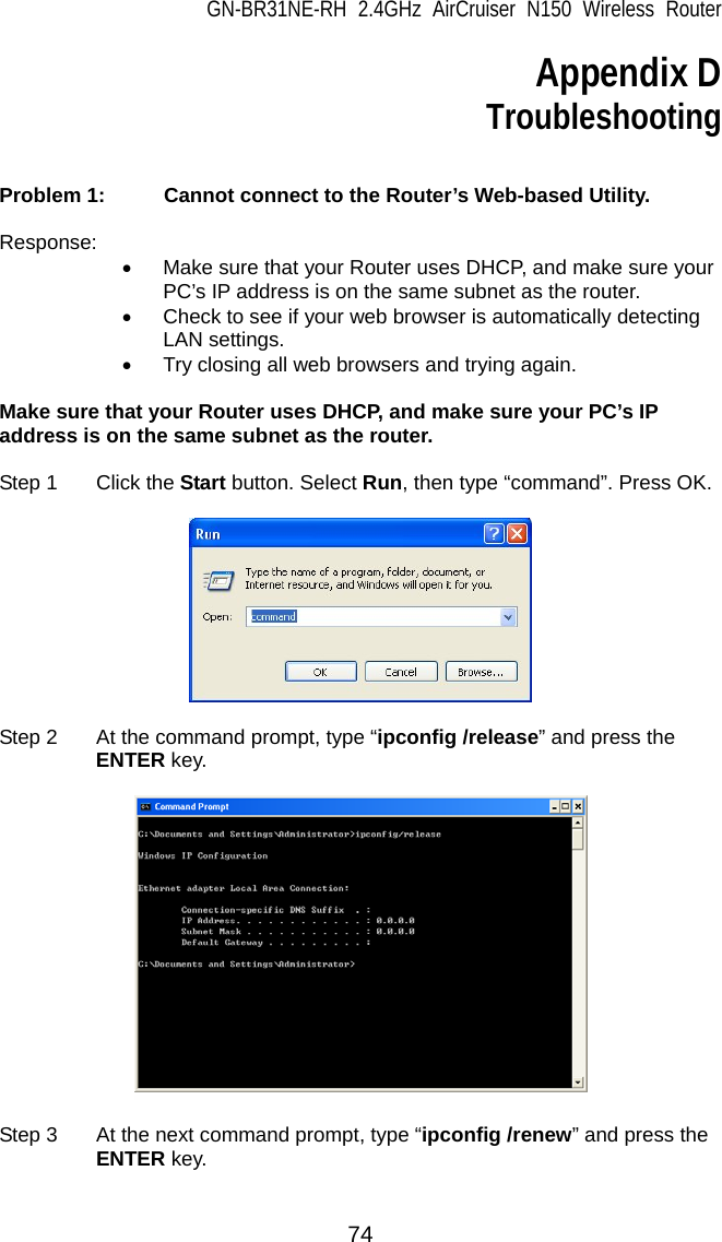 GN-BR31NE-RH 2.4GHz AirCruiser N150 Wireless Router  74 Appendix D Troubleshooting   Problem 1:   Cannot connect to the Router’s Web-based Utility.  Response: •  Make sure that your Router uses DHCP, and make sure your PC’s IP address is on the same subnet as the router. •  Check to see if your web browser is automatically detecting LAN settings. •  Try closing all web browsers and trying again.  Make sure that your Router uses DHCP, and make sure your PC’s IP address is on the same subnet as the router.  Step 1  Click the Start button. Select Run, then type “command”. Press OK.      Step 2  At the command prompt, type “ipconfig /release” and press the ENTER key.    Step 3  At the next command prompt, type “ipconfig /renew” and press the ENTER key.  