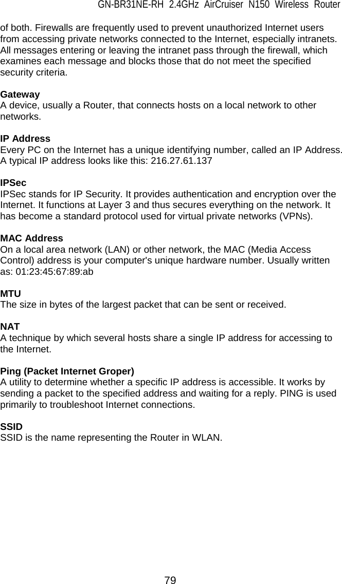 GN-BR31NE-RH 2.4GHz AirCruiser N150 Wireless Router 79 of both. Firewalls are frequently used to prevent unauthorized Internet users from accessing private networks connected to the Internet, especially intranets. All messages entering or leaving the intranet pass through the firewall, which examines each message and blocks those that do not meet the specified security criteria.  Gateway A device, usually a Router, that connects hosts on a local network to other networks.  IP Address Every PC on the Internet has a unique identifying number, called an IP Address. A typical IP address looks like this: 216.27.61.137  IPSec IPSec stands for IP Security. It provides authentication and encryption over the Internet. It functions at Layer 3 and thus secures everything on the network. It has become a standard protocol used for virtual private networks (VPNs).  MAC Address On a local area network (LAN) or other network, the MAC (Media Access Control) address is your computer&apos;s unique hardware number. Usually written as: 01:23:45:67:89:ab  MTU The size in bytes of the largest packet that can be sent or received.  NAT A technique by which several hosts share a single IP address for accessing to the Internet.  Ping (Packet Internet Groper) A utility to determine whether a specific IP address is accessible. It works by sending a packet to the specified address and waiting for a reply. PING is used primarily to troubleshoot Internet connections.  SSID SSID is the name representing the Router in WLAN.  