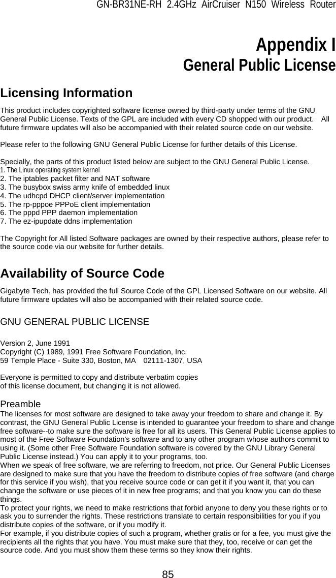 GN-BR31NE-RH 2.4GHz AirCruiser N150 Wireless Router 85  Appendix I General Public License  Licensing Information   This product includes copyrighted software license owned by third-party under terms of the GNU General Public License. Texts of the GPL are included with every CD shopped with our product.    All future firmware updates will also be accompanied with their related source code on our website.  Please refer to the following GNU General Public License for further details of this License.  Specially, the parts of this product listed below are subject to the GNU General Public License. 1. The Linux operating system kernel 2. The iptables packet filter and NAT software 3. The busybox swiss army knife of embedded linux 4. The udhcpd DHCP client/server implementation 5. The rp-pppoe PPPoE client implementation 6. The pppd PPP daemon implementation 7. The ez-ipupdate ddns implementation  The Copyright for All listed Software packages are owned by their respective authors, please refer to the source code via our website for further details.  Availability of Source Code Gigabyte Tech. has provided the full Source Code of the GPL Licensed Software on our website. All future firmware updates will also be accompanied with their related source code.  GNU GENERAL PUBLIC LICENSE  Version 2, June 1991   Copyright (C) 1989, 1991 Free Software Foundation, Inc.     59 Temple Place - Suite 330, Boston, MA    02111-1307, USA  Everyone is permitted to copy and distribute verbatim copies of this license document, but changing it is not allowed.  Preamble The licenses for most software are designed to take away your freedom to share and change it. By contrast, the GNU General Public License is intended to guarantee your freedom to share and change free software--to make sure the software is free for all its users. This General Public License applies to most of the Free Software Foundation&apos;s software and to any other program whose authors commit to using it. (Some other Free Software Foundation software is covered by the GNU Library General Public License instead.) You can apply it to your programs, too.   When we speak of free software, we are referring to freedom, not price. Our General Public Licenses are designed to make sure that you have the freedom to distribute copies of free software (and charge for this service if you wish), that you receive source code or can get it if you want it, that you can change the software or use pieces of it in new free programs; and that you know you can do these things.  To protect your rights, we need to make restrictions that forbid anyone to deny you these rights or to ask you to surrender the rights. These restrictions translate to certain responsibilities for you if you distribute copies of the software, or if you modify it.   For example, if you distribute copies of such a program, whether gratis or for a fee, you must give the recipients all the rights that you have. You must make sure that they, too, receive or can get the source code. And you must show them these terms so they know their rights.   