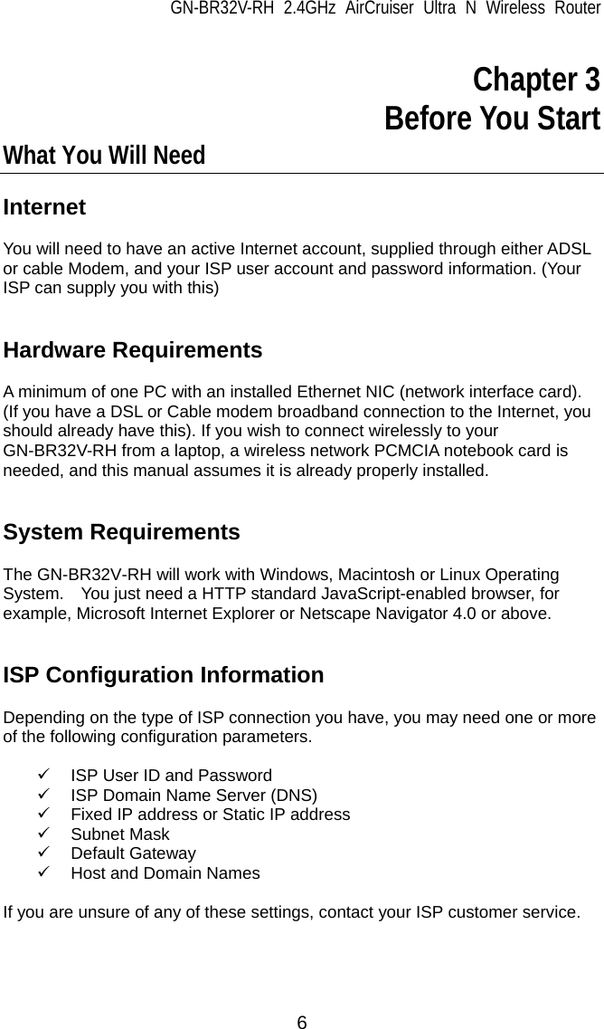 GN-BR32V-RH 2.4GHz AirCruiser Ultra N Wireless Router  6  Chapter 3 Before You Start What You Will Need  Internet  You will need to have an active Internet account, supplied through either ADSL or cable Modem, and your ISP user account and password information. (Your ISP can supply you with this)   Hardware Requirements  A minimum of one PC with an installed Ethernet NIC (network interface card).   (If you have a DSL or Cable modem broadband connection to the Internet, you should already have this). If you wish to connect wirelessly to your GN-BR32V-RH from a laptop, a wireless network PCMCIA notebook card is needed, and this manual assumes it is already properly installed.   System Requirements  The GN-BR32V-RH will work with Windows, Macintosh or Linux Operating System.    You just need a HTTP standard JavaScript-enabled browser, for example, Microsoft Internet Explorer or Netscape Navigator 4.0 or above.   ISP Configuration Information  Depending on the type of ISP connection you have, you may need one or more of the following configuration parameters.      9  ISP User ID and Password 9  ISP Domain Name Server (DNS) 9  Fixed IP address or Static IP address 9 Subnet Mask 9 Default Gateway 9  Host and Domain Names    If you are unsure of any of these settings, contact your ISP customer service.  