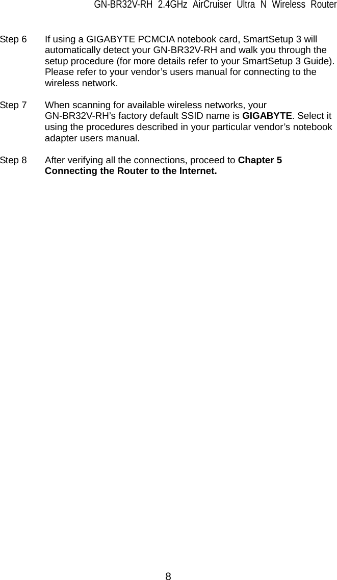 GN-BR32V-RH 2.4GHz AirCruiser Ultra N Wireless Router  8  Step 6  If using a GIGABYTE PCMCIA notebook card, SmartSetup 3 will automatically detect your GN-BR32V-RH and walk you through the setup procedure (for more details refer to your SmartSetup 3 Guide). Please refer to your vendor’s users manual for connecting to the wireless network.    Step 7  When scanning for available wireless networks, your GN-BR32V-RH’s factory default SSID name is GIGABYTE. Select it using the procedures described in your particular vendor’s notebook adapter users manual.  Step 8    After verifying all the connections, proceed to Chapter 5 Connecting the Router to the Internet.  