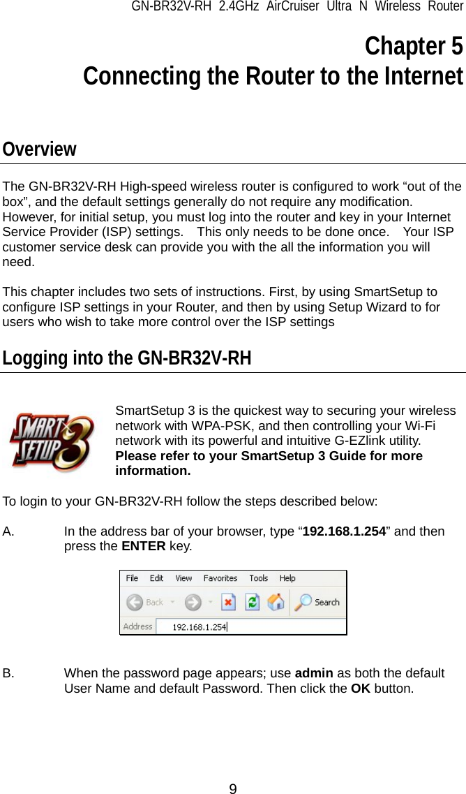 GN-BR32V-RH 2.4GHz AirCruiser Ultra N Wireless Router 9 Chapter 5 Connecting the Router to the Internet    Overview   The GN-BR32V-RH High-speed wireless router is configured to work “out of the box”, and the default settings generally do not require any modification. However, for initial setup, you must log into the router and key in your Internet Service Provider (ISP) settings.    This only needs to be done once.    Your ISP customer service desk can provide you with the all the information you will need.   This chapter includes two sets of instructions. First, by using SmartSetup to configure ISP settings in your Router, and then by using Setup Wizard to for users who wish to take more control over the ISP settings    Logging into the GN-BR32V-RH   SmartSetup 3 is the quickest way to securing your wireless network with WPA-PSK, and then controlling your Wi-Fi network with its powerful and intuitive G-EZlink utility.   Please refer to your SmartSetup 3 Guide for more information.    To login to your GN-BR32V-RH follow the steps described below:  A.  In the address bar of your browser, type “192.168.1.254” and then press the ENTER key.     B.  When the password page appears; use admin as both the default User Name and default Password. Then click the OK button.  