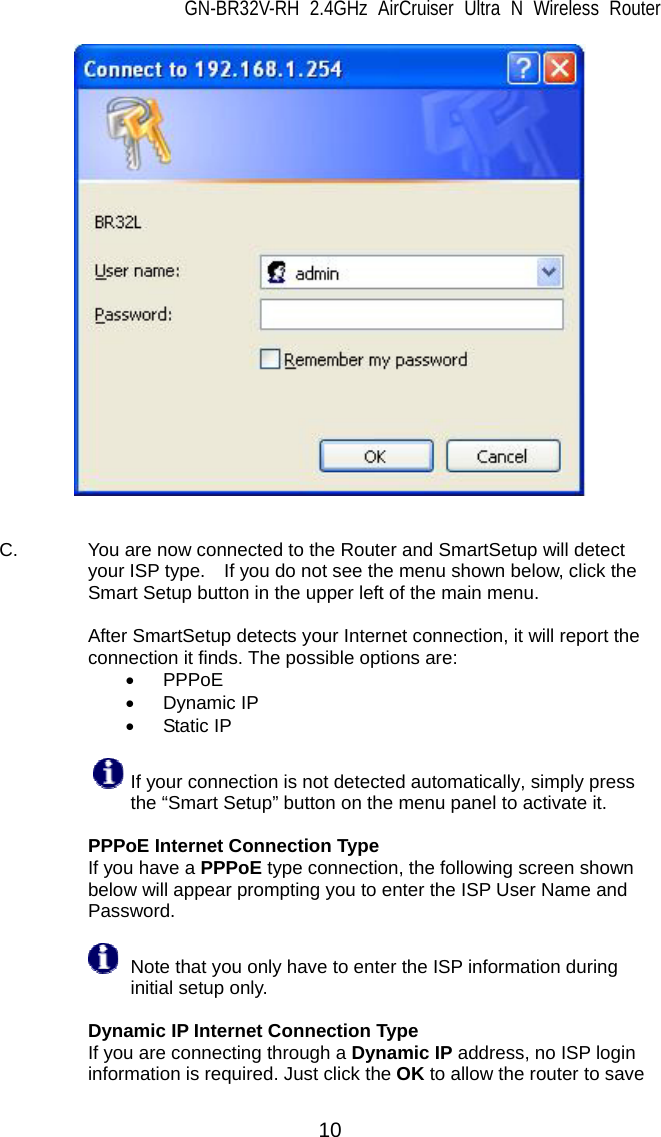 GN-BR32V-RH 2.4GHz AirCruiser Ultra N Wireless Router  10    C.  You are now connected to the Router and SmartSetup will detect your ISP type.    If you do not see the menu shown below, click the Smart Setup button in the upper left of the main menu.    After SmartSetup detects your Internet connection, it will report the connection it finds. The possible options are:     • PPPoE • Dynamic IP • Static IP   If your connection is not detected automatically, simply press           the “Smart Setup” button on the menu panel to activate it.     PPPoE Internet Connection Type If you have a PPPoE type connection, the following screen shown below will appear prompting you to enter the ISP User Name and Password.    Note that you only have to enter the ISP information during initial setup only.    Dynamic IP Internet Connection Type If you are connecting through a Dynamic IP address, no ISP login information is required. Just click the OK to allow the router to save 