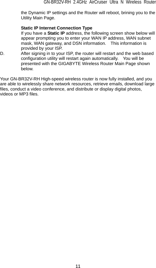 GN-BR32V-RH 2.4GHz AirCruiser Ultra N Wireless Router 11 the Dynamic IP settings and the Router will reboot, brining you to the Utility Main Page.   Static IP Internet Connection Type If you have a Static IP address, the following screen show below will appear prompting you to enter your WAN IP address, WAN subnet mask, WAN gateway, and DSN information.    This information is provided by your ISP. D.  After signing in to your ISP, the router will restart and the web based configuration utility will restart again automatically.    You will be presented with the GIGABYTE Wireless Router Main Page shown below.   Your GN-BR32V-RH High-speed wireless router is now fully installed, and you are able to wirelessly share network resources, retrieve emails, download large files, conduct a video conference, and distribute or display digital photos, videos or MP3 files.        