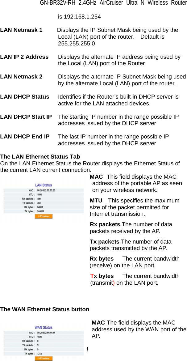 GN-BR32V-RH 2.4GHz AirCruiser Ultra N Wireless Router 13 is 192.168.1.254  LAN Netmask 1     Displays the IP Subnet Mask being used by the Local (LAN) port of the router.    Default is 255.255.255.0  LAN IP 2 Address  Displays the alternate IP address being used by the Local (LAN) port of the Router  LAN Netmask 2  Displays the alternate IP Subnet Mask being used by the alternate Local (LAN) port of the router.  LAN DHCP Status  Identifies if the Router’s built-in DHCP server is active for the LAN attached devices.  LAN DHCP Start IP  The starting IP number in the range possible IP addresses issued by the DHCP server  LAN DHCP End IP  The last IP number in the range possible IP addresses issued by the DHCP server  The LAN Ethernet Status Tab On the LAN Ethernet Status the Router displays the Ethernet Status of the current LAN current connection.               MAC  This field displays the MAC address of the portable AP as seen on your wireless network. MTU  This specifies the maximum size of the packet permitted for Internet transmission. Rx packets The number of data packets received by the AP. Tx packets The number of data packets transmitted by the AP. Rx bytes  The current bandwidth (receive) on the LAN port. Tx bytes  The current bandwidth (transmit) on the LAN port.    The WAN Ethernet Status button  MAC The field displays the MAC address used by the WAN port of the AP. 