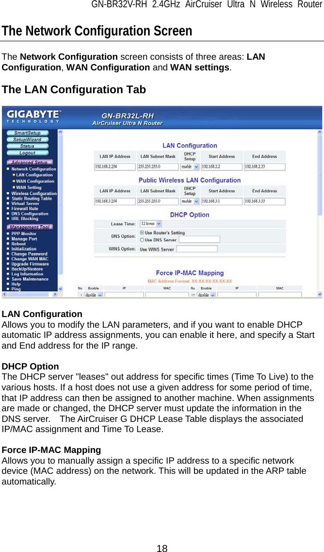 GN-BR32V-RH 2.4GHz AirCruiser Ultra N Wireless Router  18 The Network Configuration Screen  The Network Configuration screen consists of three areas: LAN Configuration, WAN Configuration and WAN settings.  The LAN Configuration Tab    LAN Configuration Allows you to modify the LAN parameters, and if you want to enable DHCP automatic IP address assignments, you can enable it here, and specify a Start and End address for the IP range.  DHCP Option The DHCP server &quot;leases&quot; out address for specific times (Time To Live) to the various hosts. If a host does not use a given address for some period of time, that IP address can then be assigned to another machine. When assignments are made or changed, the DHCP server must update the information in the DNS server.    The AirCruiser G DHCP Lease Table displays the associated IP/MAC assignment and Time To Lease.  Force IP-MAC Mapping Allows you to manually assign a specific IP address to a specific network device (MAC address) on the network. This will be updated in the ARP table automatically.  