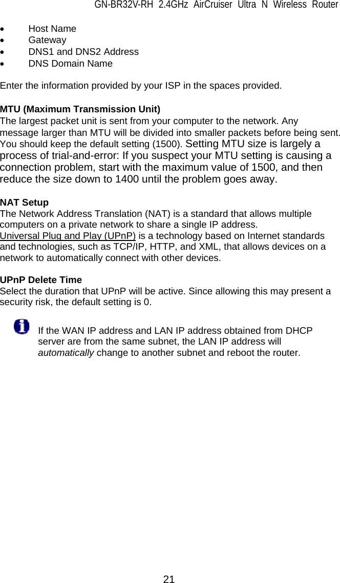 GN-BR32V-RH 2.4GHz AirCruiser Ultra N Wireless Router 21 • Host Name • Gateway •  DNS1 and DNS2 Address • DNS Domain Name  Enter the information provided by your ISP in the spaces provided.  MTU (Maximum Transmission Unit) The largest packet unit is sent from your computer to the network. Any message larger than MTU will be divided into smaller packets before being sent. You should keep the default setting (1500). Setting MTU size is largely a process of trial-and-error: If you suspect your MTU setting is causing a connection problem, start with the maximum value of 1500, and then reduce the size down to 1400 until the problem goes away.  NAT Setup The Network Address Translation (NAT) is a standard that allows multiple computers on a private network to share a single IP address. Universal Plug and Play (UPnP) is a technology based on Internet standards and technologies, such as TCP/IP, HTTP, and XML, that allows devices on a network to automatically connect with other devices.    UPnP Delete Time Select the duration that UPnP will be active. Since allowing this may present a security risk, the default setting is 0.    If the WAN IP address and LAN IP address obtained from DHCP server are from the same subnet, the LAN IP address will automatically change to another subnet and reboot the router.     