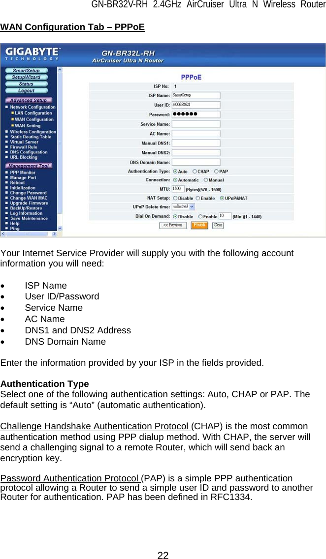GN-BR32V-RH 2.4GHz AirCruiser Ultra N Wireless Router  22 WAN Configuration Tab – PPPoE    Your Internet Service Provider will supply you with the following account information you will need:  • ISP Name • User ID/Password • Service Name • AC Name •  DNS1 and DNS2 Address • DNS Domain Name  Enter the information provided by your ISP in the fields provided.  Authentication Type Select one of the following authentication settings: Auto, CHAP or PAP. The default setting is “Auto” (automatic authentication).  Challenge Handshake Authentication Protocol (CHAP) is the most common authentication method using PPP dialup method. With CHAP, the server will send a challenging signal to a remote Router, which will send back an encryption key.  Password Authentication Protocol (PAP) is a simple PPP authentication protocol allowing a Router to send a simple user ID and password to another Router for authentication. PAP has been defined in RFC1334.  