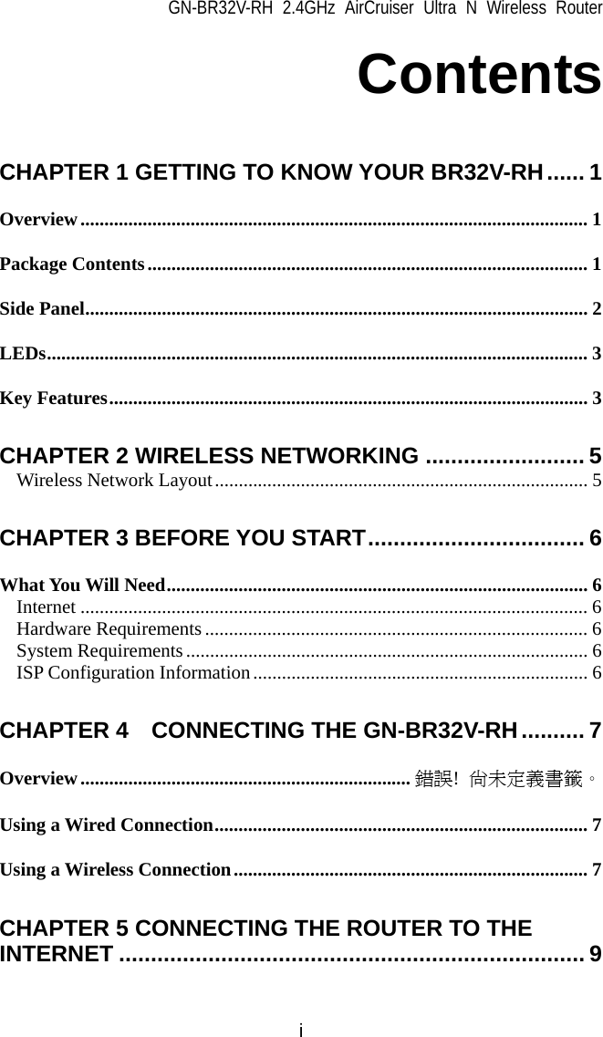 GN-BR32V-RH 2.4GHz AirCruiser Ultra N Wireless Router i Contents  CHAPTER 1 GETTING TO KNOW YOUR BR32V-RH...... 1 Overview.......................................................................................................... 1 Package Contents............................................................................................ 1 Side Panel......................................................................................................... 2 LEDs................................................................................................................. 3 Key Features.................................................................................................... 3 CHAPTER 2 WIRELESS NETWORKING ......................... 5 Wireless Network Layout.............................................................................. 5 CHAPTER 3 BEFORE YOU START.................................. 6 What You Will Need........................................................................................ 6 Internet .......................................................................................................... 6 Hardware Requirements................................................................................ 6 System Requirements.................................................................................... 6 ISP Configuration Information...................................................................... 6 CHAPTER 4    CONNECTING THE GN-BR32V-RH.......... 7 Overview..................................................................... 錯誤!  尚未定義書籤。 Using a Wired Connection.............................................................................. 7 Using a Wireless Connection.......................................................................... 7 CHAPTER 5 CONNECTING THE ROUTER TO THE INTERNET ......................................................................... 9 