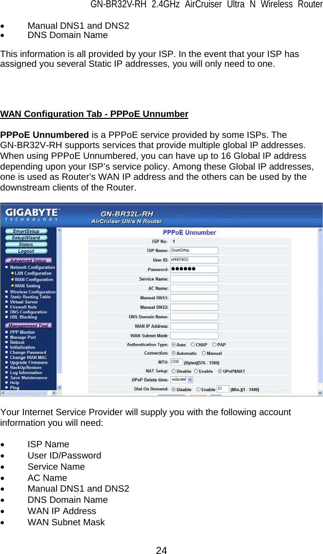 GN-BR32V-RH 2.4GHz AirCruiser Ultra N Wireless Router  24 •  Manual DNS1 and DNS2 • DNS Domain Name  This information is all provided by your ISP. In the event that your ISP has assigned you several Static IP addresses, you will only need to one.     WAN Configuration Tab - PPPoE Unnumber  PPPoE Unnumbered is a PPPoE service provided by some ISPs. The GN-BR32V-RH supports services that provide multiple global IP addresses. When using PPPoE Unnumbered, you can have up to 16 Global IP address depending upon your ISP’s service policy. Among these Global IP addresses, one is used as Router’s WAN IP address and the others can be used by the downstream clients of the Router.    Your Internet Service Provider will supply you with the following account information you will need:  • ISP Name • User ID/Password • Service Name • AC Name •  Manual DNS1 and DNS2 • DNS Domain Name •  WAN IP Address • WAN Subnet Mask 