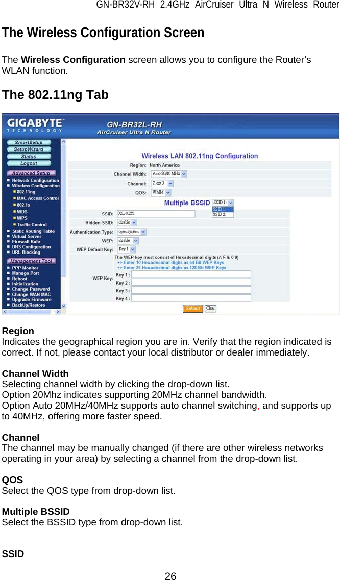 GN-BR32V-RH 2.4GHz AirCruiser Ultra N Wireless Router  26 The Wireless Configuration Screen  The Wireless Configuration screen allows you to configure the Router’s WLAN function.  The 802.11ng Tab    Region Indicates the geographical region you are in. Verify that the region indicated is correct. If not, please contact your local distributor or dealer immediately.  Channel Width Selecting channel width by clicking the drop-down list. Option 20Mhz indicates supporting 20MHz channel bandwidth. Option Auto 20MHz/40MHz supports auto channel switching, and supports up to 40MHz, offering more faster speed.  Channel The channel may be manually changed (if there are other wireless networks operating in your area) by selecting a channel from the drop-down list.  QOS Select the QOS type from drop-down list.  Multiple BSSID Select the BSSID type from drop-down list.   SSID 