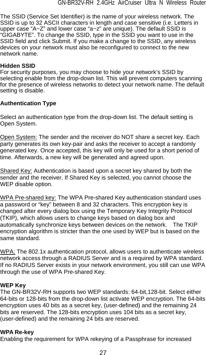 GN-BR32V-RH 2.4GHz AirCruiser Ultra N Wireless Router 27 The SSID (Service Set Identifier) is the name of your wireless network. The SSID is up to 32 ASCII characters in length and case sensitive (i.e. Letters in upper case “A~Z” and lower case “a~z” are unique). The default SSID is “GIGABYTE”. To change the SSID, type in the SSID you want to use in the SSID field and click Submit. If you make a change to the SSID, any wireless devices on your network must also be reconfigured to connect to the new network name.  Hidden SSID For security purposes, you may choose to hide your network’s SSID by selecting enable from the drop-down list. This will prevent computers scanning for the presence of wireless networks to detect your network name. The default setting is disable.  Authentication Type  Select an authentication type from the drop-down list. The default setting is Open System.  Open System: The sender and the receiver do NOT share a secret key. Each party generates its own key-pair and asks the receiver to accept a randomly generated key. Once accepted, this key will only be used for a short period of time. Afterwards, a new key will be generated and agreed upon.  Shared Key: Authentication is based upon a secret key shared by both the sender and the receiver. If Shared Key is selected, you cannot choose the WEP disable option.  WPA Pre-shared key: The WPA Pre-shared Key authentication standard uses a password or “key” between 8 and 32 characters. This encryption key is changed after every dialog box using the Temporary Key Integrity Protocol (TKIP), which allows users to change keys based on dialog box and automatically synchronize keys between devices on the network.    The TKIP encryption algorithm is stricter than the one used by WEP but is based on the same standard.  WPA: The 802.1x authentication protocol, allows users to authenticate wireless network access through a RADIUS Server and is a required by WPA standard. If no RADIUS Server exists in your network environment, you still can use WPA through the use of WPA Pre-shared Key.  WEP Key The GN-BR32V-RH supports two WEP standards: 64-bit,128-bit. Select either 64-bits or 128-bits from the drop-down list activate WEP encryption. The 64-bits encryption uses 40 bits as a secret key, (user-defined) and the remaining 24 bits are reserved. The 128-bits encryption uses 104 bits as a secret key, (user-defined) and the remaining 24 bits are reserved.  WPA Re-key Enabling the requirement for WPA rekeying of a Passphrase for increased 