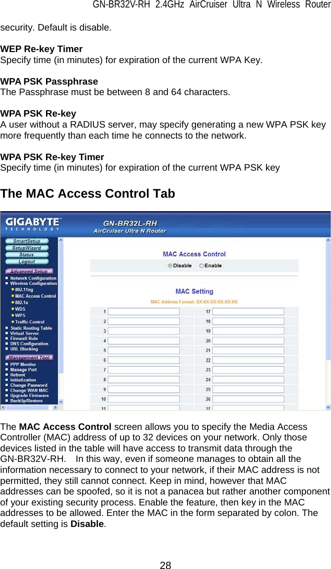 GN-BR32V-RH 2.4GHz AirCruiser Ultra N Wireless Router  28 security. Default is disable.  WEP Re-key Timer Specify time (in minutes) for expiration of the current WPA Key.  WPA PSK Passphrase The Passphrase must be between 8 and 64 characters.  WPA PSK Re-key A user without a RADIUS server, may specify generating a new WPA PSK key more frequently than each time he connects to the network.  WPA PSK Re-key Timer Specify time (in minutes) for expiration of the current WPA PSK key  The MAC Access Control Tab    The MAC Access Control screen allows you to specify the Media Access Controller (MAC) address of up to 32 devices on your network. Only those devices listed in the table will have access to transmit data through the GN-BR32V-RH.  In this way, even if someone manages to obtain all the information necessary to connect to your network, if their MAC address is not permitted, they still cannot connect. Keep in mind, however that MAC addresses can be spoofed, so it is not a panacea but rather another component of your existing security process. Enable the feature, then key in the MAC addresses to be allowed. Enter the MAC in the form separated by colon. The default setting is Disable.   