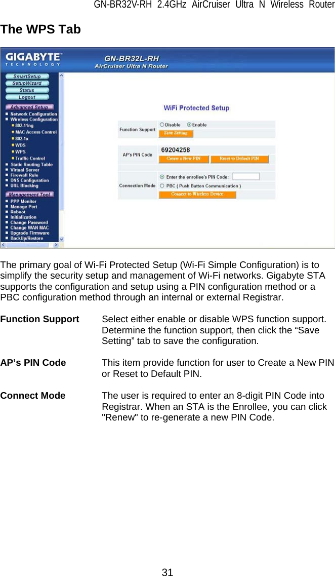 GN-BR32V-RH 2.4GHz AirCruiser Ultra N Wireless Router 31 The WPS Tab    The primary goal of Wi-Fi Protected Setup (Wi-Fi Simple Configuration) is to simplify the security setup and management of Wi-Fi networks. Gigabyte STA supports the configuration and setup using a PIN configuration method or a PBC configuration method through an internal or external Registrar.  Function Support  Select either enable or disable WPS function support.    Determine the function support, then click the “Save Setting” tab to save the configuration.  AP’s PIN Code  This item provide function for user to Create a New PIN or Reset to Default PIN.  Connect Mode  The user is required to enter an 8-digit PIN Code into Registrar. When an STA is the Enrollee, you can click &quot;Renew&quot; to re-generate a new PIN Code. 