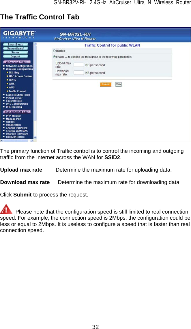 GN-BR32V-RH 2.4GHz AirCruiser Ultra N Wireless Router  32 The Traffic Control Tab    The primary function of Traffic control is to control the incoming and outgoing traffic from the Internet across the WAN for SSID2.  Upload max rate     Determine the maximum rate for uploading data.  Download max rate      Determine the maximum rate for downloading data.  Click Submit to process the request.    Please note that the configuration speed is still limited to real connection   speed. For example, the connection speed is 2Mbps, the configuration could be   less or equal to 2Mbps. It is useless to configure a speed that is faster than real connection speed. 