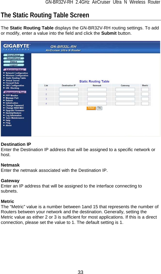 GN-BR32V-RH 2.4GHz AirCruiser Ultra N Wireless Router 33 The Static Routing Table Screen  The Static Routing Table displays the GN-BR32V-RH routing settings. To add or modify, enter a value into the field and click the Submit button.    Destination IP Enter the Destination IP address that will be assigned to a specific network or host.  Netmask Enter the netmask associated with the Destination IP.  Gateway Enter an IP address that will be assigned to the interface connecting to subnets.  Metric The “Metric” value is a number between 1and 15 that represents the number of Routers between your network and the destination. Generally, setting the Metric value as either 2 or 3 is sufficient for most applications. If this is a direct connection, please set the value to 1. The default setting is 1. 