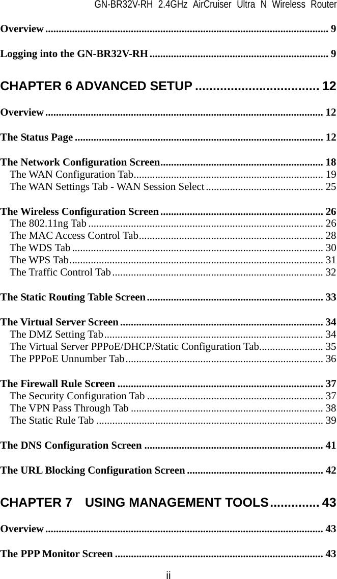 GN-BR32V-RH 2.4GHz AirCruiser Ultra N Wireless Router  ii Overview.......................................................................................................... 9 Logging into the GN-BR32V-RH................................................................... 9 CHAPTER 6 ADVANCED SETUP ................................... 12 Overview........................................................................................................ 12 The Status Page ............................................................................................. 12 The Network Configuration Screen............................................................. 18 The WAN Configuration Tab....................................................................... 19 The WAN Settings Tab - WAN Session Select............................................ 25 The Wireless Configuration Screen............................................................. 26 The 802.11ng Tab ........................................................................................ 26 The MAC Access Control Tab..................................................................... 28 The WDS Tab.............................................................................................. 30 The WPS Tab............................................................................................... 31 The Traffic Control Tab............................................................................... 32 The Static Routing Table Screen.................................................................. 33 The Virtual Server Screen............................................................................ 34 The DMZ Setting Tab.................................................................................. 34 The Virtual Server PPPoE/DHCP/Static Configuration Tab........................ 35 The PPPoE Unnumber Tab.......................................................................... 36 The Firewall Rule Screen ............................................................................. 37 The Security Configuration Tab .................................................................. 37 The VPN Pass Through Tab ........................................................................ 38 The Static Rule Tab ..................................................................................... 39 The DNS Configuration Screen ................................................................... 41 The URL Blocking Configuration Screen................................................... 42 CHAPTER 7  USING MANAGEMENT TOOLS.............. 43 Overview........................................................................................................ 43 The PPP Monitor Screen .............................................................................. 43 