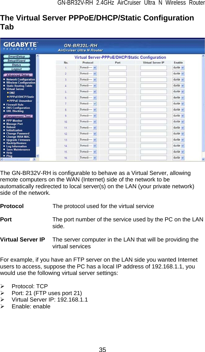 GN-BR32V-RH 2.4GHz AirCruiser Ultra N Wireless Router 35 The Virtual Server PPPoE/DHCP/Static Configuration Tab    The GN-BR32V-RH is configurable to behave as a Virtual Server, allowing remote computers on the WAN (Internet) side of the network to be automatically redirected to local server(s) on the LAN (your private network) side of the network.    Protocol        The protocol used for the virtual service  Port              The port number of the service used by the PC on the LAN side.  Virtual Server IP  The server computer in the LAN that will be providing the virtual services  For example, if you have an FTP server on the LAN side you wanted Internet users to access, suppose the PC has a local IP address of 192.168.1.1, you would use the following virtual server settings:  ¾ Protocol: TCP ¾  Port: 21 (FTP uses port 21) ¾  Virtual Server IP: 192.168.1.1 ¾ Enable: enable   