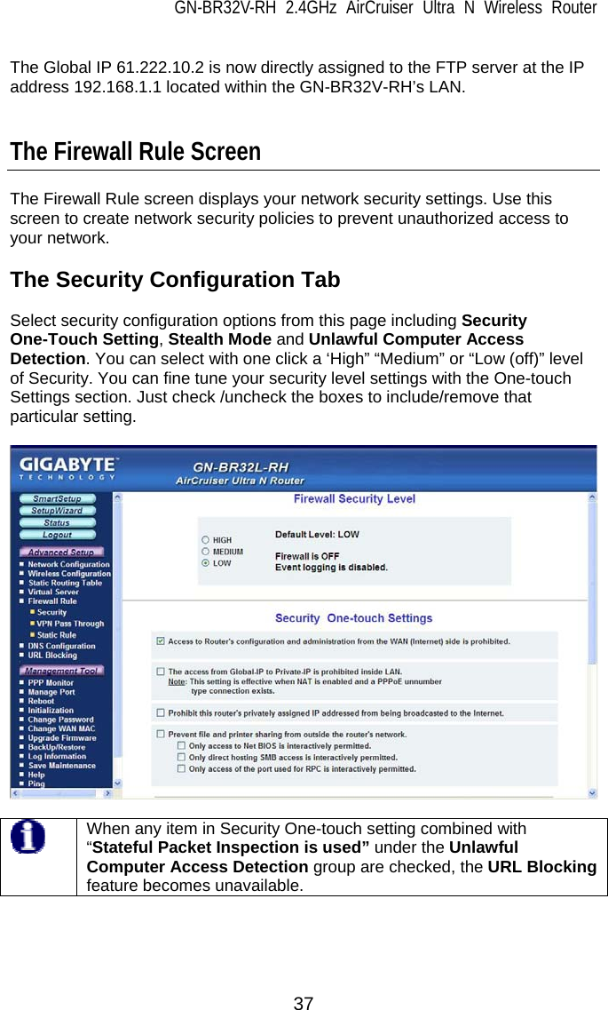 GN-BR32V-RH 2.4GHz AirCruiser Ultra N Wireless Router 37  The Global IP 61.222.10.2 is now directly assigned to the FTP server at the IP address 192.168.1.1 located within the GN-BR32V-RH’s LAN.   The Firewall Rule Screen  The Firewall Rule screen displays your network security settings. Use this screen to create network security policies to prevent unauthorized access to your network.  The Security Configuration Tab  Select security configuration options from this page including Security One-Touch Setting, Stealth Mode and Unlawful Computer Access Detection. You can select with one click a ‘High” “Medium” or “Low (off)” level of Security. You can fine tune your security level settings with the One-touch Settings section. Just check /uncheck the boxes to include/remove that particular setting.       When any item in Security One-touch setting combined with “Stateful Packet Inspection is used” under the Unlawful Computer Access Detection group are checked, the URL Blocking feature becomes unavailable.  