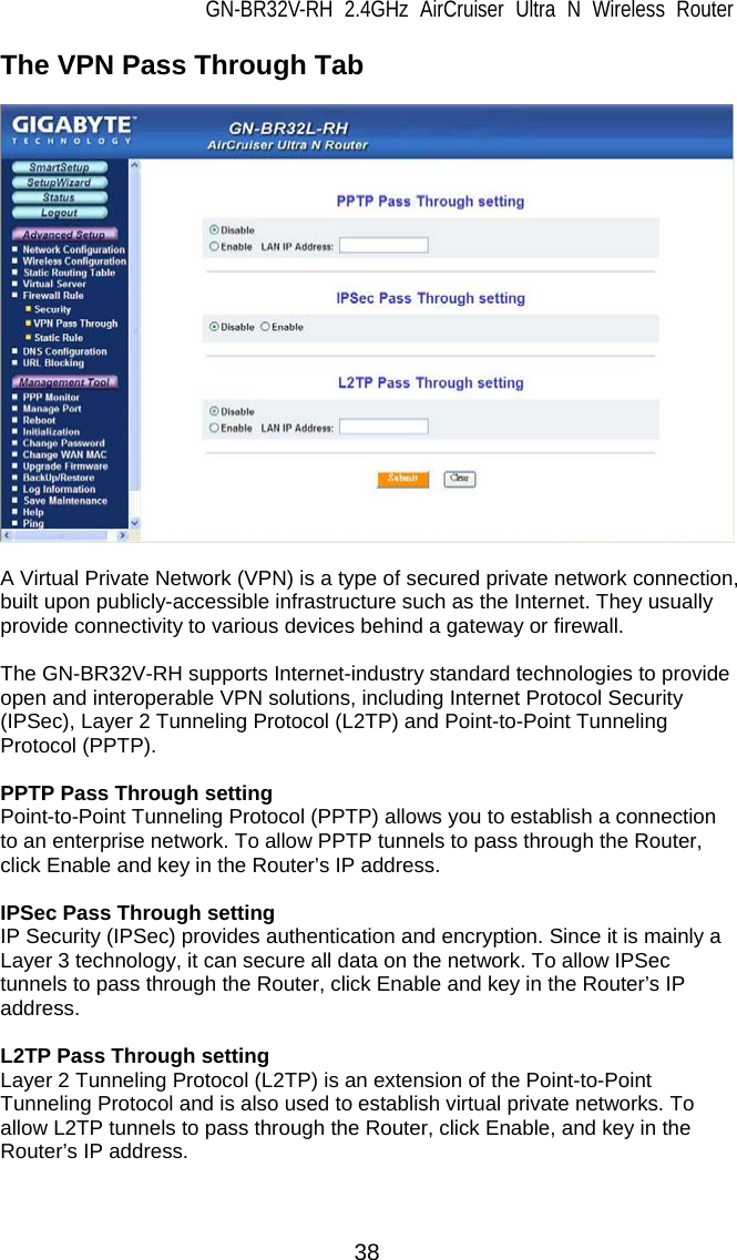 GN-BR32V-RH 2.4GHz AirCruiser Ultra N Wireless Router  38 The VPN Pass Through Tab    A Virtual Private Network (VPN) is a type of secured private network connection, built upon publicly-accessible infrastructure such as the Internet. They usually provide connectivity to various devices behind a gateway or firewall.  The GN-BR32V-RH supports Internet-industry standard technologies to provide open and interoperable VPN solutions, including Internet Protocol Security (IPSec), Layer 2 Tunneling Protocol (L2TP) and Point-to-Point Tunneling Protocol (PPTP).  PPTP Pass Through setting Point-to-Point Tunneling Protocol (PPTP) allows you to establish a connection to an enterprise network. To allow PPTP tunnels to pass through the Router, click Enable and key in the Router’s IP address.  IPSec Pass Through setting IP Security (IPSec) provides authentication and encryption. Since it is mainly a Layer 3 technology, it can secure all data on the network. To allow IPSec tunnels to pass through the Router, click Enable and key in the Router’s IP address.  L2TP Pass Through setting Layer 2 Tunneling Protocol (L2TP) is an extension of the Point-to-Point Tunneling Protocol and is also used to establish virtual private networks. To allow L2TP tunnels to pass through the Router, click Enable, and key in the Router’s IP address.  