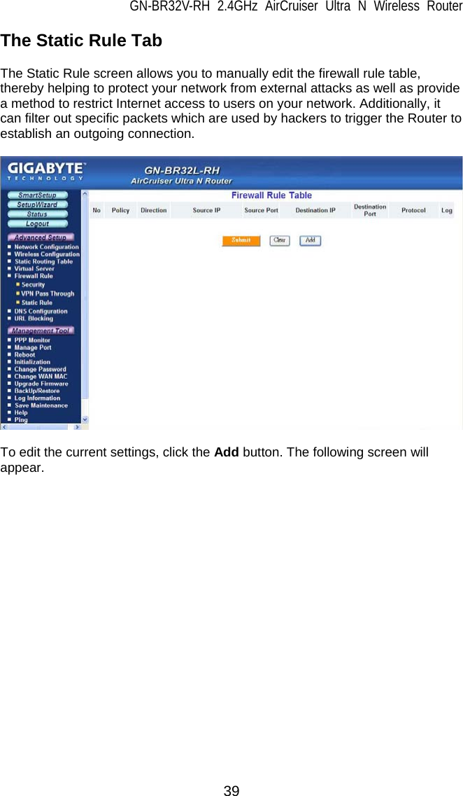 GN-BR32V-RH 2.4GHz AirCruiser Ultra N Wireless Router 39 The Static Rule Tab  The Static Rule screen allows you to manually edit the firewall rule table, thereby helping to protect your network from external attacks as well as provide a method to restrict Internet access to users on your network. Additionally, it can filter out specific packets which are used by hackers to trigger the Router to establish an outgoing connection.    To edit the current settings, click the Add button. The following screen will appear.   