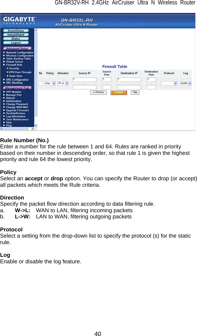 GN-BR32V-RH 2.4GHz AirCruiser Ultra N Wireless Router  40   Rule Number (No.) Enter a number for the rule between 1 and 64. Rules are ranked in priority based on their number in descending order, so that rule 1 is given the highest priority and rule 64 the lowest priority.  Policy Select an accept or drop option. You can specify the Router to drop (or accept) all packets which meets the Rule criteria.  Direction Specify the packet flow direction according to data filtering rule.   a. W-&gt;L:   WAN to LAN, filtering incoming packets b.  L-&gt;W:    LAN to WAN, filtering outgoing packets  Protocol Select a setting from the drop-down list to specify the protocol (s) for the static rule.   Log Enable or disable the log feature.   